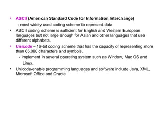 •   ASCII (American Standard Code for Information Interchange)
     - most widely used coding scheme to represent data
•   ASCII coding scheme is sufficient for English and Western European
    languages but not large enough for Asian and other languages that use
    different alphabets.
•   Unicode – 16-bit coding scheme that has the capacity of representing more
    than 65,000 characters and symbols.
      - implement in several operating system such as Window, Mac OS and
         Linux.
•   Unicode-enable programming languages and software include Java, XML,
    Microsoft Office and Oracle
 