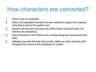 How characters are converted?
1.   Press a key on keyboard.
2.   Chip in the keyboard converts the key’s electronic signal into a special
     code that is sent to the system unit.
3.   System unit converts the code into ASCII binary code and store it in
     memory for processing.
4.   Every character is converted to its corresponding byte and process the
     data.
5.   Software converts the byte into number, letters or other character that
     recognize by human is then displayed on screen.
 