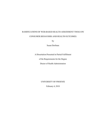 RAMIFICATIONS OF WEB-BASED HEALTH ASSESSMENT TOOLS ON CONSUMER BEHAVIORS AND HEALTH OUTCOMES <br />by<br />Susan Dorfman<br />A Dissertation Presented in Partial Fulfillment<br />of the Requirements for the Degree<br />Doctor of Health Administration<br />UNIVERSITY OF PHOENIX<br />February 4, 2010<br />© 2010 by Susan Dorfman<br />ALL RIGHTS RESERVED<br />RAMIFICATIONS OF WEB-BASED HEALTH ASSESSMENT TOOLS ON CONSUMER BEHAVIORS AND HEALTH OUTCOMES <br />by<br />Susan Dorfman<br />February 4, 2010<br />Approved:<br />Elizabeth Johnston, Ph.D., Mentor<br />Cheryl Anderson, Ph.D., Committee Member<br />John Hodnette, DHA, Committee Member<br />Accepted and Signed:    __________<br />                                    Elizabeth Johnston, Mentor          Date<br />Accepted and Signed:    __________<br />                                   Cheryl Anderson, Committee Member Date<br />Accepted and Signed:    __________<br />John Hodnette, Committee MemberDate            <br />                                                                                                   __________      <br />Jeremy Moreland, Ph.D.    Date<br />Dean, School of Advanced Studies<br />University of Phoenix<br />ABSTRACT<br />With the explosion of Internet as a major transformational tool for the provision of health information and care, little is known about its effects on consumer health behaviors and health outcomes (Weaver, Thompson, Weaver, & Hopkins, 2009). Because health-related websites are expanding consumer access to medical information once only available to physicians (Herrick, 2005), there is a need to develop a recommended plan that incorporates the use of Internet-based self-assessment tools into quality health management. A panel of 26 experts in health care throughout the United States participated in a qualitative Delphi study to reach a consensus on potential health benefits and risks of web-based consumer health assessment tools as well as provide recommendations for safe and effective use of such tools. The goal of the study was to discover the flaws and strengths in the current system, and ultimately provide recommendations for the transformation and optimal use of Internet-based health information and tools by consumers and health care providers. <br />DEDICATION<br />I want to dedicate this dissertation to my family, close friends, mentor, and the physicians who invested countless hours in part of this study. A special dedication to my two greatest sources of inspiration and unremitting energy, my son Robert and mother Lilya, whose love, support, and unyielding belief in me never wavered; and to my confidant and best friend, Laurent, who spent endless hours teaching me Excel®, reviewing my work, and fixing my typos, and never doubting for a second that this study would come to its full and successful realization. Thank you! I am so grateful and love you all so much! <br />ACKNOWLEDGMENTS<br />I want to thank and acknowledge my mentor, participating physicians, committee members, and peers. Dr. Elizabeth Johnston, my mentor, has given me her never-ending support and positive spirit. I would have never done this without her assistance, knowledge, and persistent dedication, which were all instrumental to my success. Her on-going faith in my work and abilities goes beyond measure. I want to thank Xeno Rassmuson and Dr. Karen Godzyk, my statistician and editor, respectively, for their work, guidance, contributions, and support throughout my study. I want to thank Drs. John Hodnette and Cheryl Anderson, my committee members, for their on-going participation, commitment, and recommendations. My deepest gratitude goes to the 26 participating physicians who took so much time from their busy lives to partake in three phases of this study and contribute their knowledge and experiences. Without them none of this would be possible. I would also like to acknowledge all my peers at Skila and my cohort and professors from University of Phoenix, as they continuously pushed me to think outside the box and achieve beyond my expectations. Thank you all! None of this would have been possible without your participation, diligence, support, and contributions. <br /> <br />TABLE OF CONTENTS<br /> TOC  quot;
1-4quot;
   quot;
APA Head Level 5,1,APA Head Level 1,2,APA Head Level 3,3quot;
 list of tables PAGEREF _Toc250946793  xi<br />CHAPTER 1: INTRODUCTION PAGEREF _Toc250946794  1<br />Background of the Problem PAGEREF _Toc250946795  2<br />Problem Statement PAGEREF _Toc250946796  4<br />Purpose of the Study PAGEREF _Toc250946797  5<br />Study Significance PAGEREF _Toc250946798  6<br />Significance to Future Research PAGEREF _Toc250946799  6<br />Significance to Leadership PAGEREF _Toc250946800  7<br />Nature of the Study PAGEREF _Toc250946801  8<br />Appropriateness of Study PAGEREF _Toc250946802  10<br />Research Questions PAGEREF _Toc250946803  11<br />Theoretical Framework PAGEREF _Toc250946804  12<br />Scope, Limitations, and Delimitations PAGEREF _Toc250946805  15<br />Scope PAGEREF _Toc250946806  15<br />Limitations PAGEREF _Toc250946807  16<br />Delimitations PAGEREF _Toc250946808  16<br />Summary PAGEREF _Toc250946809  17<br />CHAPTER 2: LITERATURE REVIEW PAGEREF _Toc250946810  18<br />Title Searches, Articles, Research Documents, and Journals PAGEREF _Toc250946811  18<br />Historical Overview PAGEREF _Toc250946812  19<br />The Rise of Technology PAGEREF _Toc250946813  19<br />Health Care Accessibility in the United States PAGEREF _Toc250946814  23<br />Consumer Orientation Towards Self-Diagnosis and Treatment PAGEREF _Toc250946815  27<br />Health and the Internet PAGEREF _Toc250946816  29<br />Health Behaviors PAGEREF _Toc250946817  31<br />Current Findings in Web-Based Health Information PAGEREF _Toc250946818  33<br />Explosion of Web-Based Health PAGEREF _Toc250946819  33<br />Current Uses of Web-Based Health-Related Tools PAGEREF _Toc250946820  35<br />From the Risks of Self-Diagnoses to the Dangers Self-Treatment PAGEREF _Toc250946821  36<br />Web-Based Health Information and Regulatory Activity PAGEREF _Toc250946822  37<br />Conclusions PAGEREF _Toc250946823  38<br />CHAPTER 3: METHOD PAGEREF _Toc250946824  43<br />Research Method and Design Appropriateness PAGEREF _Toc250946825  43<br />Research Method PAGEREF _Toc250946826  43<br />Research Design PAGEREF _Toc250946827  45<br />Population PAGEREF _Toc250946828  47<br />Sampling PAGEREF _Toc250946829  48<br />Informed Consent PAGEREF _Toc250946830  50<br />Data Collection PAGEREF _Toc250946831  51<br />Collection PAGEREF _Toc250946832  51<br />Feedback PAGEREF _Toc250946833  52<br />Data Analysis PAGEREF _Toc250946834  52<br />Validity and Reliability PAGEREF _Toc250946835  55<br />Internal Reliability PAGEREF _Toc250946836  57<br />External Reliability PAGEREF _Toc250946837  57<br />Summary PAGEREF _Toc250946838  57<br />CHAPTER 4: RESULTS PAGEREF _Toc250946839  59<br />Results PAGEREF _Toc250946840  66<br />Delphi Round 1 PAGEREF _Toc250946841  69<br />Round 2 Survey Results PAGEREF _Toc250946842  71<br />Summary PAGEREF _Toc250946843  73<br />Chapter 5: conclusions and recommendations PAGEREF _Toc250946844  76<br />Study Overview PAGEREF _Toc250946845  76<br />Results of the Study PAGEREF _Toc250946846  78<br />Research Question 1 PAGEREF _Toc250946847  80<br />Research Question 2 PAGEREF _Toc250946848  87<br />Research Question 3 PAGEREF _Toc250946849  91<br />Research Question 4 PAGEREF _Toc250946850  95<br />Research Question 5 PAGEREF _Toc250946851  97<br />Research Question 6 PAGEREF _Toc250946852  102<br />Conclusion PAGEREF _Toc250946853  105<br />Concluding Remarks PAGEREF _Toc250946854  109<br />Recommendations and Suggestions for Future Studies PAGEREF _Toc250946855  110<br />References PAGEREF _Toc250946856  113<br />APPENDIX A: INVITATION TO PARTICIPATE IN STUDY PAGEREF _Toc250946857  123<br />APPENDIX B: INFORMED CONSENT STATEMENT PAGEREF _Toc250946858  124<br />APPENDIX C: INITIAL PARTICIPANT QUESTIONNAIRE PAGEREF _Toc250946859  125<br />APPENDIX D.  ROUND 2 PARTICIPANT QUESTIONNAIRE PAGEREF _Toc250946860  126<br />APPENDIX E: tabulated likert-type scale results for round 2 PAGEREF _Toc250946861  132<br />APPENDIX F: ROUND 3 modified survey questions for final consensus with respondents’ comments PAGEREF _Toc250946862  134<br />APPENDIX G: Recommended strategies and Policies to incorporate key resources and advantages of the Internet PAGEREF _Toc250946863  136<br />APPENDIX H: Recommendations of how health profesionals could be integrated into web-based health information PAGEREF _Toc250946864  143<br />list of tables<br />Table 1 Demographics of Study Participants…………………………………………….63<br />Table 2 Tabulated Results for Round 3 (n=22)…………………………………………72<br /> TOC  quot;
1-3quot;
    CHAPTER 1: INTRODUCTION<br />Web-based health assessment tools can be defined as electronic interfaces that enable consumers to assess and diagnose medical conditions based on identified symptoms without the involvement of a health care professional (Demetrakakes, 2003). Potential health assessment sources include: websites with automated modules that prompt users to enter information about symptoms, yielding possible conditions as a result; informational sites that describe symptoms associated with medical conditions; and consumer blogs that promote discussion of symptoms and conditions without the electronic presence or oversight of medical personnel. Tools such as these are common on the Internet, making self-diagnosis easier than ever before (Demetrakakes, 2003). <br />Internet health assessments are widely available to consumers to use as a basis for deciding which symptoms require medical consultation (Tyson, 2000). Using the Internet, patients can obtain health information that enables them to self-diagnose and decide for themselves which symptoms or conditions need a consultation or office visit with a physician or can result in self-treatment (Herrick, 2005). Uninsured consumers who do not have cost-effective access to health care professionals rely on the Internet for self-diagnosis and treatment; such consumers often lack the knowledge to make informed decisions (Hardey, 1999; Lorence & Abraham, 2006). <br />Consumers are not trained to self-diagnose potential conditions properly (Hardey, 1999; Lorence & Abraham, 2006) or accurately identify physical signs (Xu, Schwartz, Monsur, Northrup, & Neale, 2004). As the use of the Internet for health information becomes more widespread, so does the risk to the general consumer quality of care (Paidakula, 2006) because of incorrect or misleading information (Risk & Dzenowagis, 2001) as well as a growth in the number of health consumers who will either seek unnecessary and costly urgent care (Shrieves, 2009) or cease or decrease physician access altogether (Paidakula, 2006). <br />Background of the Problem<br />With the distribution of medical information to over 160 million people in the United States (Harris Poll, 2007; Rajendran, 2001), the Internet has been rapidly changing the consumer’s view of medicine by providing a key opportunity for consumers and patients to become actively involved in the provision of his or her health care (Forkner-Dunn, 2003). Medical websites exist to help consumers use symptoms to self-diagnose illnesses and decide which symptoms require consultations with medical personnel (Herrick, 2005; Tyson, 2000). Internet sources have been influential as they have often been the basis of obtaining health information and making health decisions (Forkner-Dunn, 2003). In a survey that focused on Internet-based health information, 41% of respondents claimed that the Internet did affect their health care decisions, including whether to go to a doctor, treat an illness, or question their doctor (Forkner-Dunn, 2003).  <br />As consumers become more reliant on the use of the Internet for medical self-diagnosis, the influence of web-based health assessment tools on the patient’s behavior in seeking further advice from a doctor should be highlighted. Jones (2000) showed only one out of every 40 self-diagnoses resulted in a patient making an office visit for a medical consultation. With Internet self-diagnosis being so prominent in today’s culture, a new term, cyberchondria, has been created to describe the phenomenon of patients who use the Internet as a self-diagnostic tool to uncover potentially life threatening conditions causing them to unnecessarily spend valuable health care dollars on emergency room visits or specialist assistance (Shrieves, 2009). The practice, according to Shrieves, has become quite common. Physicians at Centra Care, a health care chain in Florida providing urgent care, say that at least one cyberchondriac per day is seen at their facility (Shrieves, 2009). <br />With more than 160 million Americans using the Internet to seek health information (Harris Poll, 2007) and more than 54 million results found in Google (2007) for the term health assessment tools, there is social concern about the yet-undetermined effects the Internet has had and will continue to have on patient behaviors and health outcomes. Whereas the growing availability and use of Internet health tools can benefit the global expansion of consumer awareness, the tools may also expand the chance of consumer health risks associated with a breakdown in the patient/physician relationship because of the growing number of consumers not seeking help or advice of a physician after self-diagnosis (Kerka, 2003). <br />Using the Internet, patients can obtain health information that enables them to self-diagnose and decide for themselves which symptoms or conditions need a consultation or office visit with a physician and which can be self-treated (Herrick, 2005). Uninsured consumers who do not have cost-effective access to health care professionals rely on the Internet for self-diagnosis and treatment, often lacking the knowledge to make informed decisions (Hardey, 1999; Lorence & Abraham, 2006). As the use of the Internet for health information becomes more widespread, risk to the overall consumer quality of care increases (Paidakula, 2006) resulting from incorrect or misleading information (Risk & Dzenowagis, 2001) and a growing number of health consumers who will stop consulting physicians (Paidakula, 2006). <br />Problem Statement<br />The problem is that using the Internet as an information source for medical and health-related information may pose a risk (Lorence & Abraham, 2006) to consumers who may rely on the information to self-diagnose and self-medicate (Herrick, 2005). Consumers do not have the knowledge or training to make informed decisions about their health or successfully diagnose and treat themselves (Hardey, 1999; Lorence & Abraham, 2006). Subsequently, consumers may choose to self-medicate using over-the-counter or self-obtained medications, resulting in a disruption in the patient/physician relationship (Herrick, 2005).<br />The general problem is that medical leaders cannot ensure a safe and quality health care environment based on the increasing proportion of patient/physician disruptions (Herrick, 2005) as a growing number of consumers using the Internet continue to self-diagnose and decide which symptoms require consultations with medical personnel (Herrick, 2005; Tyson, 2000). Specifically, because health-related websites are expanding consumer access to medical information once only available to physicians (Herrick, 2005), there is a need to develop a recommended plan that incorporates the use of Internet-based self-assessment tools into quality health management. A panel of experts in health care throughout the United States was requested to participate in a qualitative Delphi study to reach a consensus on potential health benefits and risks of web-based consumer health assessment tools as well as provide recommendations for safe and effective use of such tools.   <br />Purpose of the Study<br />The primary purpose of the current qualitative study was to explore expert opinions, values, perceptions, and feelings of health care providers about future ramifications of web-based health assessment tools including potential health benefits and risks that such tools can have on patient health behaviors and health outcomes (Qualitative Research Consultants Association, 2007). The current study was conducted to also explore recommendations for best practices in incorporating web-based health assessment tools into quality health care and continuing health management. To understand how to ensure the needs of health consumers are met, a panel of experts in health care participated in a qualitative Delphi study. Participants relied on their experiences, values, perceptions, and feelings to reach a consensus on the potential health benefits and risks of web-based consumer health assessment tools as well as provide recommendations for safe and effective use of such tools. <br />The Delphi method is used to form a panel of selected experts who represent a broad range of opinions on issues and the topic studied and allows the researcher to conduct surveys with the experts using a series of structured questionnaires and feedback reports (Loo, 2002). The Delphi method is a multi-phase approach that starts with a phase in which the subject matter is explored, allowing each panel expert to provide insights into questions about the subject matter. The second and third phases allow panelists to discuss (agree or disagree) the responses and reach consensus using terms of importance, feasibility, and similarity. The closing phase is the final evaluation and presentation of the panel’s responses. The Delphi was suitable for the current study because the method allows a rapid and systematic collection of expert opinions and insights surrounding a specific set of complex human circumstances (Linstone & Turoff, 2002; Loo, 2002). As an alternative method, a quantitative Delphi study would not be suitable because quantitative studies  are used to seek evidence to support a hypothesis rather than attempt to understand complex human situations as a qualitative study does (Linstone & Turoff, 2002; Loo, 2002). Participants in the study consisted of 26 primary care and specialty physicians selected throughout the United States. <br />Study Significance<br />Medical leaders cannot ensure a safe and quality health care environment because of increasing patient/physician disruptions (Herrick, 2005) that include a growing number of consumers using the Internet to self-diagnose and decide which symptoms require consultations with medical personnel (Herrick, 2005; Tyson, 2000). Health-related websites are expanding consumer access to medical information that was once only available to physicians (Herrick, 2005). The significance of the current study is that it will offer a health-care provider view of identified consumer health benefits and risks that can be used as the groundwork in future studies. The study findings could also assist medical leaders as they seek to develop health care plans that incorporate the use of Internet-based health-assessment tools into quality health management shared between the doctor and patient.<br />Significance to Leadership<br />Leadership is the foundation of an organization, encompassing its leaders and followers (Fuchs, 2007). Leadership is also the foundation of health care, as the provision of health care occurs at an organizational level. The U.S. health care system is in need of change (Frank, 2007). In its current state, it is a non-system that leaves many gaps in coverage. As medical insurance rates rise and more employers eliminate coverage because of unaffordable premiums, an increasing number of people become uninsured and unable to pay for or have access to health care (University of Maine, 2001). The current health care system in the United States is also the most expensive system in the world and currently costs the nation more than $2 trillion per year (Frank, 2007). As access and cost continue to be compelling issues for the nation, leadership of the country needs to understand better how the Internet is being used for health care related issues and the potential health benefits, strengths, risks, dangers, and outcomes that such utilization can have on the nation. <br />The current study is significant because the findings may enable the development of a plan that incorporates recommendations for safe and effective uses of Internet-based health-assessment tools by adult consumers. The focus of leadership is on the ability to break new ground and find innovation, go beyond what is known, and help to define and build the future (Darling & Beebe, 2007). An important purpose of the current study was to help health care leaders break new ground, go beyond the known, and craft the future of online consumer health tools based on recommendations that were identified as a result of the findings from the study. <br />Significance to Future Research<br />With theoretical underpinnings of the appreciative inquiry model (Bush & Korrapati, 2004), the current study had enabled the discovery of strengths and flaws in the current system that could ultimately lead to the transformation and optimal use of Internet-based health information and tools. The predictions on how web-based health assessment tools could positively and negatively affect stakeholders could enable future studies about the design of action plans and changes that need to be made to maximize the strengths of the Internet while minimizing the weaknesses. The contributions of the current study could support future global studies and leadership initiatives to improve how health information is managed, disseminated, and used globally through the transformational power of open communication, trust, and support of consumers, health care professionals, and world-wide leaders.<br />Nature of the Study<br />The current qualitative Delphi study was conducted to investigate current and future ramifications of web-based health assessment tools on consumers by exploring the opinions of health care professionals on the health benefits and risks that such tools have on patient health behaviors and health outcomes. The Delphi method is a technique that allows a group of experts to explore, discuss, and reach consensus on a complex problem (Linstone & Turoff, 2002). Delphi was suitable to the current study because it is a systematic approach for gathering data and formulating an informed opinion about the future ramifications of web-based health assessment tools and developing recommendations for best practices by surveying a panel of health care experts from around the nation.<br />The Delphi method brings together an anonymous panel of selected experts who represent diverse and broad spectrums of opinions on topics and issues being explored. The method allows the panel to be surveyed using a series of structured questionnaires and feedback loops (Loo, 2002). The Delphi method (Linstone & Turoff, 2002) consists of four unique phases. In the first phase, which is intended to explore the subject matter studied, each panel expert provides insights into the questions about the issue. The second phase allows panelists to agree or disagree and reach an understanding of how the group sees the issue in terms of its importance, feasibility, and similarity (Linstone & Turoff, 2002). According to Linstone and Turoff, “if there is significant disagreement, then that disagreement is explored in the third phase to bring out the underlying reasons for the differences and possibly to evaluate them” (p. 3). The closing phase is the final evaluation of the panel’s responses. <br />The Delphi method involves reiterative probing through which data are gathered by using a series of questionnaires delivered to a panel of geographically dispersed health care experts whose viewpoints will then be summarized statistically and presented back for additional insight. Through the first questionnaire the panel members were asked to respond to broad questions defining their personal beliefs and explaining their experience and understanding of the Internet. Panelists were also asked to describe possible problems, potential solutions and recommendations, and predictions for the future concerning the use of Internet health-assessment sites by consumers. Each subsequent questionnaire was built on responses to the preceding questionnaire. Questioning ended after three rounds, at which time consensus had been achieved among the participants. <br />The current Delphi study incorporated qualitative techniques that were used to explore expert opinions, values, perceptions, and feelings of health care providers about the potential health benefits and risks that web-based health assessment tools could have on consumers’ health behaviors and health outcomes (Qualitative Research Consultants Association, 2007). Questions from round 1 were qualitative in nature, and were used for exploration. Response data from round 1 were analyzed and categorized by frequency or similarity of the response. Round 2 data were used to analyze the perceptions of participants based on how they rated each category (from most important to least important) from round 1 using a Likert-type scale. In the analysis, rank was calculated for each category, and added thoughts or comments were captured. In round 3, the participants were presented with the final team ranking and asked to use their personal experiences and judgments to either agree or disagree with statements after considering the responses of their colleagues. Consensus or trends toward consensus were documented upon completion of this round as final analysis. <br />Appropriateness of Study<br />Research results and statistical data currently available on the effects of web-based health information and diagnostic tools on consumer health behaviors and subsequent outcomes have not been found. Although the use of a quantitative study could be an alternative to the current qualitative Delphi method, it was not appropriate for the current topic. The quantitative framework requires that behaviors and experiences of individuals be evaluated through statistical significance (Quaglia, 2006) rather than through the use of opinions, values, perceptions, and feelings (Qualitative Research Consultants Association, 2007). The topic of interest in the current study was the panelists’ expert opinions that were gathered through open-ended inquiry that narrowed as increasing levels of consensus were reached. The Delphi method brings together thoughts and experiences of a group of health care experts. The experts’ combined comments and responses to probing questions provided initial insights into how web-based tools could be used to enhance consumer health behaviors and outcomes while minimizing risks.<br />Medical leaders involved in health care cannot ensure quality health care because of the consumer’s growing use of the Internet for self-education, diagnosis, and medication, which results in them not seeking help or advice of a physician (Kerka, 2003). By surveying and gathering input from health care providers, near consensus was achieved regarding specific risks and benefits that web-based health assessment tools may have on consumer behaviors. The current study also resulted in recommendations for best practices in incorporating web-based health assessment tools into quality health care and continuing health management as well as future related studies.<br />Research Questions<br />Health-related websites are expanding consumer access to medical information and helping consumers use symptoms to self-diagnose illnesses and decide which symptoms require consultations with medical personnel (Herrick, 2005; Tyson, 2000). Study results have proven that the Internet affects consumer health care decisions, including whether to go to a doctor, self-treat an illness, or question a doctor (Forkner-Dunn, 2003). A growing number of consumers using the Internet continue to self-diagnose and decide which symptoms require consultations with medical personnel, which interferes with medical professionals; ability to ensure a safe and quality health care environment (Herrick, 2005; Tyson, 2000). As consumers become more reliant on the use of the Internet for health care self-services, the impact of web-based health assessment tools on the patient’s behavior and health outcomes should be better understood from the viewpoint of a health care professional. Specifically, there is a need to develop a recommended plan that incorporates the use of Internet-based health-assessment tools into quality health management. <br />To understand how to ensure the needs of health consumers are met, the following questions served as guidelines for the current study as well as the basis of inquiries submitted to the study panel experts:<br />How has the Internet changed health care?<br />Can self-help and health information websites influence consumer health behaviors and health outcomes? <br />In your experience, what have been some health risks associated with the use of self-help and health information websites by patients, consumers and caregivers?<br />In your experience, what have been the benefits of such tools?<br />Should the use of the Internet tools and websites be incorporated into health care practices?<br />How could health professionals including doctors, nurses, pharmacists and even health librarians be integrated into the web-based health information model to support consumers in need? <br />Theoretical Framework<br />The current research is in the area of health care delivery. Few studies, peer-reviewed papers, or reports have been located on the use of the Internet for health assessment and diagnosis by consumers and the direct effect it has on patient health behaviors. No studies were found that examining the effects of web-based health assessment tools on consumer health outcomes. No studies were found capturing the health care provider views of potential health outcomes and risks of web-based consumer health assessment tools or recommendations for safe and effective use of such tools.<br />Previous peer-reviewed reports and studies had been focused on studying consumer and doctor opinions related to patient education or direct-to-consumer marketing effect on patient/physician relationships. More recent studies have been focused on identifying consumer populations utilizing Internet-based health care information and how they use such information and tools. Findings from one study indicated that a considerable segment of consumers using the Internet for health information were engaging in treatment strategies that were not consistent with the recommendations of health care providers (Weaver, Thompson, Weaver, & Hopkins, 2009). The study findings were that 11.2% of the Internet health-information seekers either discontinued or refused treatment recommended by their physician. <br />Research has shown that those who actively seek information may have poorer coping skills (O’Grady, Witterman, & Wathen, 2008). Weaver, Thompson, Weaver, and Hopkins (2009) found that the Internet users who were non-adherent to medical advice and treatment recommendations also spent more time on the Internet seeking health information, ascribed greater importance to health information available from mass media, demonstrated greater reliance on social media and social community support, experienced a poorer quality of life, and reported possessing higher self-efficacy. Health outcomes, positive or negative, were not studied or documented in the Weaver, Thompson, Weaver, and Hopkins (2009) study.   <br /> In 2009, Buckley (2009) reported that young invincibles represented the largest group of uninsured people in the nation. As a result of the lack of health insurance, these 20-something-year-olds had chosen to use Internet resources such as WebMD to play the role of a physician (Buckley, 2009). As in the Weaver, Thompson, Weaver, and Hopkins (2009) study, no reported health outcomes, positive or negative, had been studied or documented as part of Buckley’s (2009) work. Colliver (2008) reported similar findings, stating that regardless of the risks imposed by the Internet as a self-treatment tool, Americans seem to be willing to make calculated health risks in the absence of health care and prescription drug coverage (Colliver, 2008). Like Buckley (2009), Colliver (2008) did not assess or report health outcomes as part of the work. <br />Studies have been conducted to show that rapid access to relevant health related information is highly beneficial as patients face challenges in making appointments to see their physicians and have limited time to discuss health care questions and concerns once they visit the office and finally see their physician (Tu & Cohen, 2008). Tu and Cohen showed that consumers researching their health concerns believed that the information on the Internet helped them to understand how they can treat their medical condition. In their analysis, Tu and Cohen (2008) discovered that four out of five health information seekers found information that helped them diagnose and treat a particular disease or condition. <br />Studies have shown that consumers are unable to accurately understand their physical signs and symptoms and report on them (Xu et al., 2004), and that only one out of 40 self-diagnoses results in a medical consult with a physician (Herrick, 2005). Studies have also shown that a growing number of consumers are using Internet tools to self-diagnose and treat while not seeking help or advice of a doctor after the self-diagnosis (Kerka, 2003). Tu and Cohen (2008) discovered that the trend to self-diagnose was particularly evident in responses from the Hispanic and African American communities. A possible explanation suggested was that these minority consumers may not have a doctor or health care provider that he or she see on a regular basis (Tu & Cohen, 2008). <br />Similarly, individuals without a regular health care provider found that gathering health information from other sources had a strong impact on their health behavior as well as their knowledge (Tu & Cohen, 2008). Studies have also been conducted to demonstrate that wide-spread use of the Internet for health information presents greater risk to the overall consumer quality of care as a growing numbers of health consumers will cease or decrease physician access (Paidakula, 2006).<br />Scope, Limitations, and Delimitations<br />The current study was conducted to explore the effects of web-based health-assessment tools on consumer health behaviors. The findings include insights and recommendations for safe and effective use of such tools. The scope of the study, along with the study limitations and delimitations, has been identified and is discussed herein.<br />Scope<br />The scope of the current study was to focus on the effects that web-based health-assessment tools may have on consumer health decisions and outcomes as well as generate recommendations for safe and effective use of such tools by exploring the perceptions, experiences, and recommendations of health care professionals. One-hundred health care experts (physicians) were targeted for selection using the public social networking site LinkedIn. Physicians were limited to the United States and were selected by geographic locations and level of experience. Each was sent an invitation email (based on email availability) or LinkedIn notification soliciting participation in the Delphi study (see Appendix A). Of the 100 selected, 41 responding physicians matching the necessary study criteria were selected to participate and were requested to complete the Informed Consent Statement (see Appendix B). <br />The first in a series of questionnaires (see Appendix C) was emailed to the panel members with a target completion date and instructions on how and where to send the completed anonymous questionnaire. Of the 41 physicians who were initially emailed the first questionnaire, 26 panelists completed and returned the final first round survey within the specified time period. Two additional surveys were conducted in the Delphi study, for a total of three questionnaires sent to and received from the participating physicians. No financial incentives were offered for responding to questionnaires. Instead, a final report of study results was provided to all participants. The survey contained questions about use, effects of use (benefits and risks), overall experiences, and future recommendations regarding use of web-based health assessment tools. <br />Limitations<br />Participants’ experience with the Internet may have influenced the results of the current study, as participants’ comfort level with the web may have limited the results of the study. Participants may not have answered questions honestly. Their experience with patients who use of the Internet as a self-diagnostic tool may have also impact the study findings, as may the patients’ reported usage, age, gender, and professional experience. Inadequate ability to measure responses or to correlate responses to risks and benefits may have also been limitations of the current study. <br />Delimitations<br />The delimitations of the current study included the participants’ personal bias in the area of study as well as measurement limitations such as the participants’ interpretation of intensity of responses. The majority of panelists was male, and may have represented a male point of view without the balance of an equal number of women. While age may have influenced participant responses, it was not tracked for the purposes of the study. Similarly, geographic locality may have affected panel responses, yet it was also not tracked for the purposes of the current study.<br />Summary<br />With the growing use of the Internet and health-related websites expanding consumer access to medical information once only available to physicians (Herrick, 2005), a need exists to develop a plan that incorporates adult consumers’ use of Internet-based self-assessment tools into quality health management. As consumers become more reliant on the use of Internet for self-diagnosis of medical conditions, the influence of diagnostic tools on the patient’s behavior in seeking further advice from a doctor should be explored (Forkner-Dunn, 2003). The purpose of the current research was to apply the Delphi method to explore expert opinion about current and future ramifications of web-based health assessment tools including potential health benefits and risks that such tools can have on patient health behaviors and health outcomes. Additionally, the current study was conducted to explore recommendations for best practices in incorporating web-based health assessment tools into quality health care and continuing health management. Chapter 2 will present the literature review of the current study.<br />CHAPTER 2: LITERATURE REVIEW<br />The purpose of the current qualitative research study using the Delphi design was to discover an expert view of the future ramifications of web-based health assessment tools, including potential health benefits and risks that such tools can have on patient health behaviors and health outcomes. Additionally, the current study was conducted to explore recommendations for best practices in incorporating web-based health assessment tools into quality health care and continuing health management. The review of literature will provide insight into the historical overview leading up to the opportunities and challenges related to consumers and their use of web-based health-assessment tools. <br />The historical review that was conducted examined the consumer’s orientation towards self-diagnosis and treatment, the availability of diagnostic and treatment tools via the worldwide web, and the changing landscape of the cost and access of health care. The overview provided a perspective on the growing availability of health information to consumers as well as regulations and guidelines of disseminating such information on the Internet. The overview established a rationale for analyzing potential opportunities and the hazards associated with web-based health assessment tools, thus assuring a safe and quality health care environment that incorporates the use of such tools by adult consumers and health care providers into quality health management.<br />Title Searches, Articles, Research Documents, and Journals<br />Initial searches of available information relative to consumer behavior and outcomes associated with the use web-based health assessment tools were conducted using the University of Phoenix Library SwetsWise Searcher search engine, which crawls through search engines such as Google Scholar, EBSCOhost, ProQuest, and SAGE full-text collections. The review and literature indicated that the use of the Internet for health information and assessment is growing and that self-diagnosis and self-treatment are common. While web-based health tools provide opportunities and risk, the review and literature also indicated that not enough attention has been paid to the use of such tools and their impact on consumer health behaviors and subsequent outcomes.<br />Historical Overview<br />The historical overview will provide insight into the rise of technology in health care, challenges with consumer access to health care, and the growing consumer orientation towards self-diagnosis and treatment in the Unites States.<br />The Rise of Technology<br />The use of information systems in health care started in the mid 1950s, when financial and accounting business functions became automated (Thede, 2007). The early use of automation was workflow oriented and relied on the use of very big and expensive computer systems (Thede, 2007). According to Thede, the 1960s proved to be momentous years for the utilization and growth of automation in health care. In the early 1960s, the use of technology and automation in health care were expanding slowly, being implemented for patient care applications. By the mid 1960s, the value of automation was recognized by a limited number of health care organizations. <br />Health care providers’ recognition of automation value can possibly be attributed to the fact that the U.S. Congress included Medicare and Medicaid as part of the Social Security Act and required nurses to document and provide care data in order to qualify for reimbursement (Thede, 2007). A select few hospitals started to develop their hospital information systems during the 1960s; the rest of the industry remained slow to recognize the potential of automated information access as the market was not yet fully understood by manufacturers of computers. By the late 1960s, the market started to grow with hospital information systems including workflows and automation for patient diagnoses, care plans, patient information, and physician and nurse orders. The decade concluded with an attempt to develop the first integrated patient care technology solution – using POMR (problem-oriented medical records) focused on patient-centric care (Thede, 2007). <br />The 1970s showed growth of health care automation, with health departments and community organizations working on developing systems to produce reports required of them by government agencies (Thede, 2007). The POMR-based solution named PROMIS* (which stood for PRoblem Oriented Medical Information System) was first implemented at the time and provided insight into relationships between conditions and cost of care. PROMIS* did not gain wide use and acceptance until the 1990s, with the emergence of managed care. <br />Advances in computer systems occurred during the 1970s, and Intel developed a single chip (Polsson, 2008). The single chip was the beginning of personal computers. In the mid-70s, the Department of Health, Education, and Welfare held a conference on information systems for health care providers, with workshops to help agencies implement the technology internally for use in administration, reporting of statistics, and the analysis of cost (Thede, 2007). As the 1970s progressed, more and more health care organizations in various states started to develop and implement health care systems. <br />The 1980s and 1990s introduced the mass availability of personal computers, fax machines, printers, and copiers (Marples, 2004; Polsson, 2008). IBM built a smaller, standalone computer with more memory and a new DOS operating system developed by Microsoft. The 1990s also introduced the first personal digital assistant (PDA), the Intel processor, and Microsoft Windows (Polsson, 2008). Better interfaces for health care systems were also developed as the vision for broader market opportunity opened up (Thede, 2007). According to Thede, an economic recession slowed growth of projected sales. Lower costs became the driver to growth in sales. A shift from process-oriented to patient- and outcome-centric systems was seen, because of the change towards managed care and a focus on outcomes (Thede, 2007). <br />Capturing information at the point of care became increasingly possible and important as managed care was driving technology utilization (Thede, 2007). By the mid-90s, PDAs were starting to be utilized in hospitals to capture such information while the Health Insurance Portability and Accountability Act (HIPAA) was being passed by Congress. By the late 90s, the Internet had become a household name along with the next generation of affordable, faster, and more advanced personal computers (PCs) that allowed these households to gain access to anything from anywhere (Thede, 2007). All worldwide information boundaries were broken, leading to yet another technology milestone (Thede, 2007).<br />With the rise of the Internet and the next generation of affordable, fast, and interactive personal computers (PCs), came the health care technology explosion (Thede, 2007). Health care providers had easy access to laboratory and medical office systems, network and network management systems, web-based tele-medicine technology, email and instant messenger for immediate interactions, web-based disaster recovery, backup, and storage for hassle-free and worry-free protection. Health care providers and consumers enjoyed the growing use and popularity of electronic data interchange (EDI), networked and stand-alone electronic medical records (EMR) and emergency medical services (EMS) systems, and more (Thede, 2007). <br />More advanced and secure technology, with wireless and mobile capabilities, enabled health care providers and patients to access anything, anytime, and anywhere (Thede, 2007). Technology such as the Internet had enabled doctors to simplify the practice of medicine, talk to patients, gain drug information at the tips of their fingers, and even submit an electronic prescription to a local pharmacy on behalf of a patient (Thede, 2007). The Internet has also provided fast access to health-related information to consumers and patients alike (Forkner-Dunn, 2003).  <br />As a result of efficiency and effectiveness in processing data and running mathematical and statistical computations, computers have become the leading source of automated decision-making over time and across various fields (Uzoka & Famuyiwa, 2004). In medicine, complex health care dynamics exist that cannot be easily addressed by simple data processing and are very much still dependant on the experience and skills of professionals. The skills include the ability to make complex decisions such as identification of health care factors, the weighting of evidence, and the ability to evaluate alternatives and predict outcomes (Uzoka & Famuyiwa, 2004). <br />The Internet has been rapidly changing the consumer’s perception of medicine by enabling the rapid distribution of massive information to nearly 100 million people in the United States (Rajendran, 2001). Google has 54,700,000 search results for health assessment tools (2007) that include medical/hospital sites, privately owned and managed consumer sites, pharmaceutical web sites, consumer blogs, government sites, and on-line professional journals and publications.<br />Health Care Accessibility in the United States<br />The United States is the only Western country that does not offer access to nationally funded health care to all of its citizens (Padamsee, 2006). The country has been viewed to be positioned at the market-maximized side of Anderson’s market-minimized/market-maximized continuum (Padamsee, 2006; Waruingi, 2006), as compared to other national health care systems. According to Fried and Gaydos (2002), Anderson put the United States at the market-maximized far-end of the continuum as a country that provided health care through a private market with minimal and limited government involvement. Anderson organized his market-minimized/market-maximized continuum based on the level of involvement that the government had in the financial and organizational elements of the health care system (Waruingi, 2008). According to Waruingi (2008, paragraph 1):<br />Anderson posited that an uneasy equilibrium exists between the public and private health care sectors; the degree to which a state centralizes financing and planning, and the relative size of its public sector determines its position on the continuum, as does the extent to which it intervenes in the operations of the economy itself. <br />Unlike market-minimized health care providing countries like the United Kingdom, in the United States, market-maximized health care is sold just like any other product or service. Consumers have control over the services they buy and what price they are willing to pay, and the allocation of resources is mainly driven by the current market pricing (Padamsee, 2006). The market approach, according to Padamsee, has resulted in a system that is very complex from an administrative point of view and one that is provided through the piecing together of multiple systems that must somehow work together to cover the majority of the population.  <br />The cost of health care in the Unites States continues to grow. It is projected to be close to $5 trillion by the year 2020 (Sengupta, 2006). While there have been slow shifts arising out of state-level actions, traditionally the previous decades gave way to a market maximized system in which health care was provided and funded mostly by private payers, and in which the funding for health and health insurance most commonly came from individuals and employers (Waruingi, 2006). <br />According to Padamsee (2006), more than 60% of American citizens have health insurance that is partially or fully funded by an employer. Additionally, the Unites States also offers single-payer systems to specific populations of the market. Medicare insures roughly 20% of the U.S. population and is considered the largest single payer system in the United States. Medicare recipients are primarily of adults who are in the age group of 65 or older, those who are disabled, and those who have a permanent state of kidney failure (Padamsee, 2006) and is considered the largest single payer system in the United States. <br />Medicaid was created in 1965 alongside Medicare. Medicaid combines the finances at both the federal and state levels to provide insurance to people below a specific poverty level, including those who are children or fall in the age category of 65 and older, those who are disabled or blind, and those who receive financial assistance from the federal government (Padamsee, 2006). Other government programs at national, state, and local levels provide supplemental coverage specific to children, military members, veterans, and federal employees (Padamsee, 2006).  <br />Even with all the available health care coverage, there are still not enough jobs to ensure that everyone will have access to health care through such private sources. There are still more than 40 million Americans who are without insurance and for whom the ability to receive health care in very limited (Padamsee, 2006). Of those, more than 50% are working adults. These 40 million Americans can only access care if they pay for it directly out of their pockets, obtain it through the use of free public clinics, or seek charity care (Padamsee, 2006). In the past, health care was presumed to be guided by ethical and social responsibilities that dominated economic concerns such as the provision of care based on need and regardless of race, gender, sexual orientation, religion or ability to pay (Andersen, Rice, & Kominski, 1996)<br />In the U.S., the market-maximized system has been categorized as being unjust, discriminatory against those who are less advantaged and vulnerable, and wasting far more costs than any other nation (Waruingi, 2006). The quality of health care provided to patients has been viewed as having gaps, as the delivery of care is dependent on a patient’s capability and desire to pay (Waruingi, 2006).With suboptimal quality and access, the current health care system in the United States is the most expensive system in the world.<br />In 2006, health care cost the nation roughly 14% of the gross national product, which is approximately $2 trillion out of a total gross national product (GDP) of approximately $12.5 trillion (Manchikanti, 2008). More than 30% (more than $600 billion) of these funds were used for the administration of services and never seen by the beneficiaries who need them most (Frank, 2007). Based on Frank’s calculations, this is more than 21 other countries spend – each of which offers single-payer, tax-financed systems and have a life expectancy greater then what exists in the United States. The U.S. system also leaves many uninsured. In 2007, more than 40 million Americans did not have health insurance either because they were unemployed or had incomes that were too low to afford coverage and did not have assistance from employers or government to pay for coverage (Frank, 2007). <br />With the growing rate of the uninsured, health care in the U.S. is dramatically changing as a result of longer life spans and an increasing prevalence of chronic disease (Gutiérrez & Ranji, 2007). Between 2007 and 2008, the rate of uninsured people grew to roughly 86.7 million Americans under the age of 65 (Americans at Risk, 2009), leaving one in every three people uninsured. While the government is working on a centralized health care initiative to provide care to all citizens, the number of uninsured and underinsured in the United States continues to grow because of a tough economy and recent unemployment rates. Many are left without coverage as a result of either being laid off from work, personal choice, or a closure of a business or financial issues (Lebhertz, 2007). The U.S. health care system and all constituents will be even more impacted in respect to cost, access, and quality. As consumer demand increases, unemployment and uninsured rates rise, physician rates drop, medical costs continue to be measured based on outcomes and pharmacoeconomic studies. The need for medical services continues to grow because of a new cohort of aging patients and new generations of educated, sophisticated, Internet-capable consumers with exposure to direct-to-consumer advertising (Tufano, 2001). <br />According to Buckley (2009), the largest group of uninsured people in the nation is people in their 20s. Estimated to be more than 13.2 million in number in 2007, the young invincibles do not have insurance because of very high premiums and because they feel invincible because of their age (Buckley, 2009). As a result, many choose to use Internet resources such as WebMD to play the role of a physician (Buckley, 2009) and to self-diagnose and self-treat. <br />Consumers who are without health insurance coverage have a high tendency to use the Internet for health information (Bundorf, Wagner, Singer, & Baker, 2003) in efforts to self diagnose and self-medicate using potentially dangerous on-line pharmacies (Colliver, 2008). Many lack the knowledge to make informed decisions (Hardey, 1999; Lorence & Abraham, 2006). Regardless of the risks imposed by the Internet as a self-treatment tool, Americans without health care and prescription drug coverage seem to be willing to take a gamble and deal with the consequences (Colliver, 2008). As the use of the Internet for health information becomes more widespread, there is greater risk to the overall consumer quality of care (Paidakula, 2006) resulting from wrong or misleading information (Risk & Dzenowagis, 2001) and a growing numbers of health consumers who will not or cannot seek a physician’s advice (Paidakula, 2006).<br />Consumer Orientation Towards Self-Diagnosis and Treatment<br />Consumers have a propensity towards self-diagnoses because of ease, privacy, and flexibility (Lewis, 2001) of finding diagnostic information within personal settings. According to Lewis, consumers favor the option of self-testing and diagnosis because the options are viewed as more convenient and less expensive than visiting a doctor’s office. The self-diagnostic and monitoring devices market has been booming since the 1970s when the first at-home pregnancy kit was released (Lewis, 2001). <br />The consumer orientation towards self-diagnosis is not without flaws and may pose serious health implications for those who rely on the information rather than seek the advice of a health care professional (Lewis, 2001). The heavy utilization of home self-diagnostic devices has raised red flags with health care professionals (Lewis, 2001). With the recent shift to the Internet as a cost-effective and readily accessible tool for medical information and self-diagnosis, more patients are becoming actively involved in their own health care management (Levy & Strombeck, 2002). <br />Levy and Strombeck (2002) expected that consumers who are empowered by the Internet would be more actively involved in managing their health care by proactively engaging in self-diagnosis, testing, and self-medicating. Levy and Strombeck estimated that 80% of illnesses were handled through self-care. While there are negative implications and dangers of self treatment, the cost of health care could be significantly reduced if patients were able to successfully self-diagnose and self-treat using the Internet in the privacy of their own homes (Levy & Strombeck, 2002). The broad availability of eHealth tools such as web-based health education sources and diagnostic sites enables consumers to obtain simple and easy access to disease, drug, and health information they need when they need it (Levy & Strombeck, 2002). <br />Levy and Strombeck (2002) believed that the Internet had transformed standard health care practices and health education, enabling the quick facilitation and exchange of large amounts of information to diverse audiences and communities across the globe. The Internet had improved the ability to access information and obtain more efficacious health care for the patient. Consumers could engage in their own care, access information and be better educated, and even become part of web-based communities that offer members support, advice, and the ability share their experiences (Levy & Strombeck, 2002). While Internet-based health assessment and management tools have been and continue to be developed, there are challenges with their success as it is difficult to predict and evaluate a consumer’s capability to successfully use them and gauge the effectiveness and efficacy of their actions and subsequent health outcomes (Levy & Strombeck, 2002). <br />Health and the Internet <br />During the first decade of the 21st century, consumers were challenged with a fragile economy and were confronted with the financial burdens of increasing health care costs (Tu & Cohen, 2008). The increasing rates of health care services and insurance premiums have grown faster than people’s incomes and have resulted in a growing rate of uninsured (Tu & Cohen, 2008). As more consumers face greater out-of-pocket expenses and greater financial burdens associated with obtaining access to care, it will become more likely that the Internet will play a key and possibly sole role in the provision of health care (Tu & Cohen, 2008). <br />There are benefits to using the Internet to seek health-related information. Over the last 25 years, the Internet has become the main source for health-related information made available directly to millions of users (Levy & Strombeck, 2002). Rapid access to limitless information empowers consumers to be more informed and allows patients to become more at ease with recommendations and treatment guidelines provided by physicians (Kalvaitis, 2009).  <br />Health assessment tools from the Internet are available to consumers and patients to use as a basis for post-visit follow-up, self-education, and self-diagnosis, particularly in deciding which symptoms require consultations (Tyson, 2000). As a result, consumers can self-search, diagnose, and even treat without ever seeing or talking to a physician. Patients can use the Internet to access health care sites that enable them to self-diagnose and decide for themselves which symptoms or conditions need a consultation or office visit with a physician and which can be self-treated (Herrick, 2005). <br />A growing number of consumers are using such tools for self-diagnosis and treatment, while not seeking help or advice of a doctor after self-diagnosis (Kerka, 2003). Uninsured consumers who do not have cost-effective access to health care professionals rely on the Internet for self-diagnosis and treatment, yet often are lacking the knowledge to make informed decisions (Lorence & Abraham, 2006). Consumers access information independently or have it coming to them from employer-led programs, health campaigns, and even direct-to-consumer advertising (Tu & Cohen, 2008). <br />Rapid access to relevant health related information is highly beneficial. Patients face challenges in making appointments to see physicians and have limited time to discuss health care questions and concerns once they visit the office and finally see their physician (Tu & Cohen, 2008). As consumers become more reliant on the use of the Internet for self-diagnosis of medical conditions, the influence of web-based health assessment tools on the patient’s behavior in seeking further advice from a doctor should be explored. Jones (2000) showed only one out of every 40 self-diagnoses resulted in a patient making an office visit for a medical consultation. As Internet self-diagnosis continues to grow in utilization, there is also concern that more patients who use the Internet as a self-diagnostic tool may incorrectly identify potentially life-threatening conditions, causing them to spend valuable health care dollars unnecessarily on emergency room visits or specialists (Shrieves, 2009).<br />According to Levy and Stromback (2002), there will be an increasing growth of Internet users and the amount of health-related information on the web. With 54,700,000 results found in Google in 2007 and 18,000,000 for the term self-diagnosis in 2009, there is social concern about the yet-undetermined effects the Internet has and will continue to have on patient behaviors and health outcomes. While the growing availability and use of Internet health tools can benefit the global expansion of consumer awareness (Levy & Strombeck, 2002), the tools may also increase the chance of consumer health risks associated with a breakdown in the patient/physician relationship because of the growing number of consumers not seeking help or advice of a physician after self-diagnosis (Kerka, 2003). <br />Health Behaviors<br />As the Internet continues to emerge as a major transformational method for the provision of health information and care, questions remain about its effects on health behaviors and outcomes (Weaver et al., 2009). According to Wallston (1997), health behaviors constitute health-related actions impacting one’s health status. Such activities include seeking information about care and physician visits as well as smoking and even drug use (Wallston, 1997). Such behaviors, either positive or negative, are reconciled by a perceived threat of a specific health outcome, by the barriers or benefits to taking a particular action, or by an expected reduction to threat as a result of taking action (Cassell, Jackson, & Cheuvront, 1998) and represent the theoretical underpinnings or social learning theory.  <br />Social learning theory states that the chance that a person will engage in particular behaviors is a result of that person’s anticipation that such actions will generate specific outcomes as well as the perceived value of the resulting reinforcement (Wallston, 1997). This can be evidenced in the recent study by Weaver, Thompson, Weaver, and Hopkins (2009), which demonstrated that a considerate portion of consumers who were actively using the Internet to seek out health information were going against the recommendations of their health care providers and engaging in alternative treatment strategies such as discontinuation or refusal of treatment. The same study also showed that these same users demonstrated greater reliance on social media and web-based community support, experienced a poorer quality of life, and reported to have higher self-efficacy (Weaver et al., 2009). <br />Self-efficacy, a central part of social learning theory, represents a person’s judgment of their own ability to perform activities resulting in specific outcomes. According to social learning theory, awareness is influenced by the informative function of modeling and are more likely to are more likely to adopt modeled behavior if it results in outcomes they value” (Bandura, 1977, p. 28). As such, self-efficacy can occur as a result of personal experience or from witnessing the successes of others and believing that they are capable of achieving the same outcomes and successes (Zullkosky, 2009). This subjective determination of one’s abilities is also referred to as perception of control (Wallston, 1997). The more a person believes he or she is in control of a situation, the more likely they are to engage in that behavior. According to Zullkosky (2009), having too high of an estimate in one’s beliefs could cause physical injury. <br />Current Findings in Web-Based Health Information<br />Current findings in web-based health information include the explosion of web-based health information and tools, how these tools are utilized, the risks associated with such utilization, and regulatory activities currently in effect to minimize risks. This section discusses the current growth of the web for health-related activities, demonstrates how these tools are utilized by consumers and patients, exposes the possible risks associated with such utilization, and mentions current regulatory activities employed by the U.S. government to help minimize such risks. <br />Explosion of Web-Based Health <br />The Internet has been rapidly changing the consumer’s view of medicine. Patients can obtain health information using the Internet that enables them to self-diagnose and decide for themselves which symptoms or conditions need a consultation or office visit with a physician and which can be self-treated (Herrick, 2005). Rapid distribution of medical information to millions of people in the United States (Rajendran, 2001) has been providing a significant opportunity for patients to become directly involved in their own health care (Forkner-Dunn, 2003). <br />Between the years 2001 to 2007, America saw a substantial growth in the number of adults seeking information about a specific health issue or concern (Tu & Cohen, 2008). More than 160 million people (more than 60% of American adults) independently obtained health information from various sources (Harris Poll, 2007). The Internet was the leading source for health information, primarily by those 65 and younger. Consumers researching their health concerns said the available information helped them to understand better how an illness or specific condition could be treated (Tu & Cohen, 2008). Tu and Cohen discovered that four out of five health information seekers discovered information to help diagnose and treat a condition. <br />The trend to self-diagnose was particularly evident among the Hispanic and African American communities. Tu and Cohen (2008) suggested that these minority consumers might not have a dedicated health care provider who they see on a regular basis. Similarly, individuals without a regular health care provider found that gathering health information from other sources had a great effect on their health behaviors and knowledge (Tu & Cohen, 2008). The study results also revealed that individuals who sought personal health information were also active in searching for health information on behalf of other adults (including spouses and elderly parents) and children. Four out of five adults who sought health information on behalf of others also searched for similar information for themselves (Tu & Cohen, 2008). <br />Whether the information made available through the Internet provides greater value or risk to the consumers seeking to improve their health knowledge and behaviors is still unclear. Because of the lack of regulations and massive amounts of low-quality information, the use of the web can result in misunderstanding or misinterpretation of findings as well as self misdiagnosis and mistreatment (Potts & Wyatt, 2002). The explosion of access to health-related information via the web can also enhance a consumer’s understanding of his or her condition, and can serve as a source of support through the use of social media technology such as patient health blogs (Potts & Wyatt, 2002).<br />Current Uses of Web-Based Health-Related Tools<br />Today’s patients and consumers can obtain health-related information using the Internet. This information can enable them to self-diagnose and decide for themselves which symptoms or conditions need a consultation or office visit with a physician. It can also result in self-treatment (Herrick, 2005). Uninsured consumers who do not have cost-effective access to health care professionals rely on the Internet for self-diagnosis and treatment and often lack the knowledge to make informed decisions (Hardey, 1999; Lorence & Abraham, 2006). As the use of the Internet for health information becomes more widespread, there is greater risk to the overall consumer quality of care (Paidakula, 2006) resulting from wrong or misleading information (Risk & Dzenowagis, 2001) and a growing numbers of health consumers who will not seek advice from a physician (Paidakula, 2006).<br />The growing use of medical websites as real-time, interactive tools used for the provision of care services by consumers and patients offers consumers varying benefits that include convenience and access with limited boundaries (Martin, 2000). The health care revolution has also increased concerns that consumers may expose themselves to inaccurate information or endangerment (Potts & Wyatt, 2002). Certain providers may also use the technology for fraudulent purposes (Martin, 2000). According to Bate and Boateng (2007), counterfeit medicine is a large threat to global health, and there is no area in the world that is not affected. While there are many legal and reputable on-line pharmacies, many illegal ones exist, assisted by potential drug traffickers who use the web in an attempt to undermine the existing prescription drug system (International Internet, 2005). These illegal sites target the sick, needy, and elderly suffering from disease or addiction (International Internet, 2005).<br />From the Risks of Self-Diagnoses to the Dangers Self-Treatment<br />Selling drugs on the Internet has become a big business, as prescription medications are used to help millions of Americans daily (International Internet, 2005). The medications are made available for consumer purchase and can be obtained through on-line pharmacies even without a prescription. In 2005 alone, more than 4,600 illegal Internet pharmacies that were run by a ring of people from different locations in the United States were shut down by federal drug investigators (Tedeschi, 2005). <br />Identifying fraudulent sites is not easy for many consumers. Good html and design skills make it easy for unlicensed drug sellers to pass themselves off as being reputable licensed providers (Tedeschi, 2005). Access to medication without a prescription has never been easier. Many on-line pharmacies provide short patient symptom and general health questionnaires with answers already checked off and use these as secure and safe on-line diagnoses (Tedeschi, 2005) from purportedly licensed physicians in order to generate prescriptions. The consumer is led to believe that the completed questionnaires were transmitted to a legitimate and licensed physician, who would then generate a prescription and send it to a licensed pharmacist (Tedeschi, 2005). What happens in reality is that the operators of the rogue sites fill the orders themselves without any involvement of a doctor or pharmacist or send these orders to an illegal wholesaler in return for payment in the form of commission (Tedeschi, 2005).<br />Two types of on-line pharmacies exist: those that simply dispense drugs, and those that both dispense and prescribe (Sweet, 2001). The implications and risks to patients using such on-line pharmacies are still largely underestimated, but are expected to continue to cause severe illness and death (Bate & Boateng, 2007). The online pharmacies that dispense drugs require that a user create an account, provide credit card and insurance information, and submit a prescription from their doctor. In most cases, dispensing pharmacies are legitimate and provide a convenience for the patient. The online pharmacies that prescribe and dispense medications do so having a patient respond to a questionnaire. The pharmaceutical websites present a risk for patients who self-diagnose and self-treat. Patients run the risk of receiving medications that are inappropriately prescribed or may be dangerous because of interactions with other drugs (Sweet, 2001). <br />What is most dangerous is the foreign websites that do not require patients to have a prescription or to fill out a questionnaire. Many of these sites are currently targeted by the FDA (Sweet, 2001). Additionally, the sites and drugs they ship are not regulated by the FDA and are potentially harmful to consumers because they can be counterfeit, expired, or contaminated (Sweet, 2001). Based on the health and safety risks, as well as financial implications of use, the U.S. government is paying close attention to the use and availability of on-line distribution of prescription drugs (Sweet, 2001).<br />Web-Based Health Information and Regulatory Activity<br />As the use of the Internet for health information becomes more widespread, so does the risk that growing numbers of health consumers will stop or reduce how often they consult a physician, causing a decrease in the overall consumer quality of care (Paidakula, 2006). Patient safety is an important issue for lobbyists, special interest groups, and political action groups. Groups such as the American Medical Association’s (AMA) (2007) House of Delegates and Council on Science and Public Health have been lobbying patient safety issues since their inception. Other special interest groups such as the Society of Gastroenterology Nurses and Associates (2007) have supported legislative efforts to improve the health care environment for patients and have even formed political action groups to raise money to do so. <br />While the health advocacy organizations are countless and can have a profound impact on regulating the validity and accuracy of web-based health-related information to ensure patient safety and health outcomes, no formal actions have been taken to date to do so. While not specifically related to web-based dissemination, the group that has come closest to doing anything related to regulating the content of patient education is the National Consumers League (NCL) (2005). A board member of the National Council on Patient Education and Information (NCPIE), the National Consumers League is comprised of more than 125 organizations responsible for improving communication and information about drug use by health care professionals and consumers (NCL, 2005). <br />Conclusions<br />The use of information systems in health care started in the mid 1950s but became much more popular in the 1990s with the mass availability of personal computers and the use of the Internet (Polsson, 2008; Thede, 2007). With the rise of the Internet and the next generation of affordable, fast, and interactive PCs came the health care technology explosion (Thede, 2007). Technology such as the Internet has enabled doctors to simplify the practice of medicine, talk to patients, gain drug information at the tips of their fingers, and even submit an electronic prescription to a local pharmacy on behalf of a patient (Thede, 2007). According to Thede, the Internet has also provided fast access to health-related information to consumers and patients alike.<br />Currently, there are more than 40 million Americans who are uninsured either because they are unemployed or are unable to afford coverage and do not have assistance from employers or the government for affording coverage (Frank, 2007; Padamsee, 2006). According to Buckley (2009), the largest group of uninsured people in the nation is a group in their 20s, estimated to be more than 13.2 million in 2007. These young invincibles do not have insurance because of very high premiums and because their age makes them to feel invincible (Buckley, 2009). For the uninsured, health care is very limited and often times not a viable option. They can access health care only if they pay for it themselves, obtain it from free public clinics, or attempt to obtain it as charitable care (Padamsee, 2006). Alternatively, there is the Internet. <br />Many people choose to use Internet resources such as WebMD to play the role of a physician (Buckley, 2009); they self-diagnose and self-treat. Consumers who are without health insurance coverage have a strong tendency to use the Internet for health information (Budorf et al., 2003). They self-diagnose and self-medicate using potentially dangerous on-line pharmacies (Colliver, 2008), yet lack the knowledge to make informed decisions (Hardey, 1999; Lorence & Abraham, 2006). Regardless of the risks imposed by the Internet as a self-treatment tool, Americans seem to be willing to take that risk due to the lack of access and the unavailability of health care and prescription drug coverage (Colliver, 2008). <br />The growing use of medical websites to obtain health care (Martin, 2000) offers varying benefits to consumers that include convenience and access. The health care revolution has also increased concerns that consumers may expose themselves to inaccurate information or endangerment, particularly as a result of sites used for fraudulent purposes (Martin, 2000). According to Bate and Boateng (2007), counterfeit medicine is a major threat to global health and is a threat to consumers who make the decision to self-treat after an initial web-based self-diagnosis<br />Summary<br />Consumers have a propensity towards self-diagnosis because of ease, privacy, and flexibility (Lewis, 2001) of finding diagnostic information within personal settings. According to Lewis (2001), consumers favor the option of self-testing and diagnosis because the options are viewed as being more convenient and less expensive than visiting a doctor’s office. The self-diagnostic and monitoring devices market has been booming since the 1970s when the first at-home pregnancy kit was released (Lewis, 2001). The heavy utilization of home self-diagnostic devices has raised red flags with health care professionals (Lewis, 2001). With the recent shift to the Internet as a cost-effective and readily accessible tool for medical information and self-diagnosis, more patients are becoming actively involved in their own health care management (Levy & Strombeck, 2002). <br />The Internet as an information source for medical and health-related information may pose a risk (Lorence & Abraham, 2006) to consumers who may rely on such information to self-diagnose and self-medicate (Herrick, 2005). These consumers do not have the knowledge or training to make informed decisions about their health or successfully diagnose and treat themselves (Hardey, 1999; Lorence & Abraham, 2006). Studies have shown that consumers are unable to accurately understand their physical signs and symptoms and subsequently properly report on them (Xu et al., 2004). <br />A growing number of consumers are using web-based assessment tools for self-diagnosis and treatment, while not seeking help or advice from a doctor after the diagnosis (Kerka, 2003). As a result, consumers may often choose to self-medicate using over-the-counter medications. This can result in a disruption of the patient/physician relationship; only one out of 40 self-diagnoses results in a medical consultation with a physician (Herrick, 2005). As the use of the Internet for health information continues to become more widespread, the risk to the overall consumer quality of care increases (Paidakula, 2006) because of incorrect or misleading information (Risk & Dzenowagis, 2001). Another risk is that a growing numbers of health consumers will seek professional medical advice less often or not at all (Paidakula, 2006). <br />As Internet-empowered consumers become more actively engaged in managing their health care by proactively becoming involved in self-diagnosis, testing, and self-medicating, there are negative implications and dangers of self-treatment (Levy & Strombeck, 2002). There are positive implications as well. Levy and Strombeck (2002) suggested that the Internet, if used properly, can help reduce the cost of health care and has already transformed standard health care practices and health education, enabling the quick facilitation and exchange of large amounts of information to diverse audiences and communities across the globe. <br />Predicting and evaluating a consumer’s ability to properly use Internet-based health tools and the overall safety, effectiveness, and efficacy of their actions is difficult to predict (Levy & Strombeck, 2002). As Internet-based health assessment and management tools continue to develop globally, it is critical that medical leaders better understand the implications of such tools and their effect on consumer health behaviors. Leaders also must understand the possible outcomes so they can ensure a safe and quality health care environment. Chapter 3 will present the methodology of the current study, which will include the research method used, the design appropriateness, the study population, and the data collection procedures and rationale. The identification of data analyses that was performed will also be discussed. <br />CHAPTER 3: METHOD<br />The purpose of the current qualitative descriptive research study using a Delphi design was to explore expert opinions about future ramifications of web-based health assessment tools. The exploration included potential health benefits and risks that such tools could have on patient health behaviors and health outcomes. Additionally, the study was conducted to explore recommendations for best practices in incorporating web-based health assessment tools into quality health care and continuing health management. <br />To understand how to ensure the needs of health consumers are met, a panel of experts in health care participated in a qualitative Delphi study to reach a consensus on potential health benefits and risks of web-based consumer health assessment tools as well as provide recommendations for safe and effective use of such tools. The main objective of the current Delphi method was to obtain the most reliable consensus from a group of health care experts using a series of surveys that had a controlled feedback mechanism (Simon, 2006). The panel of experts contributed expert opinions on the complex issues surrounding the ramifications of health outcomes resulting from the use of web-based health assessment tools based on a compilation of expert opinions and judgments that were of value to consumers, patients, care givers, health care professionals, and health care leaders. <br />Research Method and Design Appropriateness <br />Research Method <br />Research results and statistical data currently available on the effects of web-based health information and diagnostic tools on consumer health behaviors and subsequent outcomes could not be found. Further research is needed to explore how this information influences the health care decision-making of consumers and how it affects their health outcomes (Bundorf et al., 2006). Because the research topic of interest has not been extensively explored, the use of a quantitative study as an alternative was not appropriate. A quantitative framework tests hypotheses or tentative theories about a situation by requiring that behaviors and experiences of individuals be evaluated for statistical significance (Quaglia, 2006). Creswell (2005) believed that qualitative research works well when the purpose is to learn from participants through exploration because there is little information available through literature review and not all variables are known that are related to the research problem.<br />The Delphi study was most appropriate for the current research because the design enables theories to be developed using expert opinions and recommendations for a new situation where none existed before. Exploratory theories can be developed as a result using this method (Simon & Francis, 2004). A systematic method for obtaining, exchanging, and developing an informed opinion was achieved by surveying a panel of primary care physician experts working in the health care field for five or more years (Simon, 2006). Consensus-based forecasting is a vital aspect in the formulation of future plans and policies needed to ensure safe and effective use of web-based health information and tools and helps define the future direction for optimal design and utilization of such tools (Ono & Wedemeyer, 1996). Health care leaders and government policymakers may use the study findings to understand better the ramifications of web-based health assessment tools in the United States during a time when health care availability is an issue. Study findings may provide support to create effective plans to maximize effectiveness of Internet tools while addressing potential threats and risks. <br />Research Design<br />The current qualitative descriptive research study was conducted using a Delphi method to obtain the opinions of health care experts through gathering, exchanging, and developing an informed opinion (Simon, 2006).The selection of the most appropriate research design was guided by de Meyrick (2003), Grisham (2008), Creswell (2005), and Madill and Gough (2008). These researchers laid the groundwork for selecting a qualitative descriptive Delphi study design over a quantitative Delphi design to understand potential opportunities and threats of web-based health tools and identify best practices. As research on the specific area of focus had not been conducted, a Delphi method designed to build a consensus of expert opinions was best suited for the study (Creswell, 2005). <br />The Delphi is only one of many approaches that could have been used to achieve the purposes of the current study. The preferred study design would be the one that is most appropriate for gathering and exploring informed insights about the complex issues around Internet health tools and possible health behaviors and outcomes for consumers (Grisham, 2008). According to de Meyrick (2003), a Delphi study is best suited for complex health-related issues because it utilizes a small group of health care experts to gain knowledge and opinions that could help guide best practices related to the issue of concern. <br />The Delphi approach was a systematic approach for gathering and formulating an informed opinion about the ramifications of web-based health assessment tools and recommendations for best practices by surveying a panel of health care experts around the nation (Linstone & Turoff, 2002; Loo, 2002). Delphi is an established technique for examining and analyzing a potential future issue and forecasting outcomes and recommended solutions using a phased approach (Ono & Wedemeyer, 1996). The Delphi approach allowed a group of experts to explore, discuss, and reach consensus on a complex problem by bringing together a panel of selected experts who represented a broad spectrum of opinion. The Delphi approach included conducting surveys with the panel using a series of structured questionnaires and feedback reports. The Delphi method consists of several phases.<br />The first phase is intended to explore the subject matter studied. In phase one, each panel expert provides insights into the questions about the issue. The second phase allows panelists to agree or disagree and reach a group consensus on specific topics and areas of focus using terms of importance and feasibility. The closing phase is the final evaluation of the panel’s responses. <br />The design for the current study was the best choice for exploring expert opinions to gain consensus and was both a reliable and valid method to accomplish the goals of the study through its phased approach (Linstone & Turoff, 2002; Loo, 2002; Simon, 2006). The Delphi method was suitable to the current study because it is the most appropriate and systematic approach for forecasting the future and exploring, discussing, and reaching consensus on a complex problem through a broad spectrum of opinion through a set of structured questionnaires and feedback reports (Linstone & Turoff, 2002; Ono & Wedemeyer, 1996). The preferred method used a set of controlled questions that was sent to a panel of physician experts, who answered these questions and provide their confidence level weighting for each. Once responses were received and compiled, the results were rank ordered by participant responses and sent to the panel of experts for a second round of questions and responses. The study continued until consensus was reached and no new information could have been gathered from the process (Mullen, 2003). <br />The Delphi method involves reiterative probing in which data are gathered by using a series of questionnaires (which included both closed- and open-ended questions) delivered to a panel of geographically dispersed health care experts whose viewpoints were summarized statistically and presented back for additional insight (Mullen, 2003). In the first questionnaire, the panel members were asked to respond to broad questions defining their personal information, explaining their experience and understanding of the Internet, and describing possible problems, potential solutions and recommendations, and predictions for the future concerning Internet health sites. Each subsequent questionnaire was built on responses to the preceding questionnaire, ending when consensus was achieved among the participants and when the study objectives were achieved (Mullen, 2003). Three rounds of questioning occurred. <br />Population <br />The credibility of the Delphi study comes from “its ability to draw on expertise [through its] purposeful selection of experts for inclusion to the panel” (Hanafin, 2004, p. 19) who have the desire and capability to provide legitimate input on the topic that is being examined without the potential for bias. The successful completion of the current Delphi study relied on the experiences and opinions of health care experts on issues related to the Internet and its effects on consumer health behaviors and outcomes (Hanafin, 2004). The selection of each participant was not random; each selected participant was recognized for his or her knowledge and experience in this area – supporting the selection of the Delphi research method to gain access to expert opinion for the study (Cook & Frigstad, 1997). To ensure study validity, the panel consisted of a sample of 26 physician experts who have five or more years of practical work experience in general or specialty medicine (Shaw, Southwood, & McDonagh, 2004). <br />Sampling<br />A sampling number of 26 health care experts was determined to ensure study validity as proposed by Shaw, Southwood, and McDonagh (2004). Experts were located in the United States and were identified and selected for participation using web-based social networking site LinkedIn. Additional recruitment assistance came from personal referrals provided by participating or invited physicians. All chosen participants were licensed to practice medicine and had an established medical practice and practical, working experience with the Internet, including patients who used the Internet as a tool as a source for medical information gathering, diagnosis, and treatment. <br />Selection criteria for the pilot participants were based on the qualifications of the individuals selected. The invitation letter (see Appendix A) sent to participants included a qualifying declaration stating that only practicing physicians meeting outlined criteria were able to participate in the study. Specifically, this criteria included the number of years in practice; the number of patients seen per day; and experience in interacting with patients who had used the Internet as a source for medical information seeking, self-diagnosis, and/or self-treatment.<br />Selection criteria for the expert panel included that the panel members had more than five years working experience as a practicing physician and a patient base that was greater than or equivalent to 10 patients per day. To qualify, prospective participants must have had experience with patients who used the Internet for health-related activities. To avoid bias, participants were not selected solely because they are readily available, personally known by the researcher, or only meet partial selection criteria (Hanafin, 2004).<br />As part of the pilot in preparation for the final study, the sample for this study was identified, invited, and recruited through the use of LinkedIn as well as through referrals from physicians who had agreed to participate in the final study (potential snowballing effect). LinkedIn is a professional network website that has more than 75,000 active physicians as members. LinkedIn allows members to connect to one another electronically based on their shared networks or interest groups and allows for the sharing of information and ideas. <br />Upon approval of the current study, a pilot study was conducted. The pilot panel consisted of five physician experts who tested the predetermined criteria to be applied to the members of the study panel. Each pilot participant had an understanding of the topic and purpose of the current study and had a stake in the outcome (Creswell, 2005). Selection criteria for the pilot participants were based on the qualifications of the individuals selected. The invitation letter (see Appendix A) sent to Pilot participants included a qualifying declaration stating that only practicing physicians meeting outlined criteria were able to participate in the study. Specifically, this criteria included the number of years in practice, the number of patients seen per day, and experience in interacting with patients who had used the Internet as a source for medical information seeking, self-diagnosis, and/or self-treatment.<br />Selection criteria for the expert panel included that the panel members had more than five years working experience as a practicing physician and a patient base that was at least 10 patients per day. To qualify, prospective participants must have also had experience with patients who used the Internet for health-related activities. To avoid bias, (Hanafin, 2004) select participants were not selected based on convenience or acquaintance with the researcher. Prospective participants who did not meet all selection criteria were also not selected.<br />Informed Consent<br />Confidentiality is a critical aspect of the Delphi technique because the identification of the participants is directly linked to the responses in the questionnaire (Hanafin, 2004). Ethical issues around privacy, consent, and confidentiality must be considered. Informed consent from each participant at every stage should be achieved, and information that is provided back from the study by each participant must not reveal the identity of the participant (Hanafin, 2004). Each potential study participant was ensured that his or her responses would remain anonymous and participation was confidential.  <br />An email explaining the purpose of the current study and the study confidentiality was sent to each prospective participant (see Appendix A). A follow-up email with an attached informed consent document (see Appendix B) was sent to pilot participants and study participants only. This email included a request that the informed consent form be signed and mailed back to the researcher. Signing the form confirmed that the study participant understood the factors of the study and was a willing participant. The data collection did not begin until the original signed form was signed and returned. <br />Each participant was assigned a unique identification code number. Identifying information that ties the code to the participant was stored in an electronic file secured by a password and only available to the researcher. Efforts were made to ensure the privacy of each participant by maintaining confidentiality of participants and the anonymity of their responses (Hanafin, 2004). Survey questions were constructed in such a way to ensure that responses would not reveal the identity of participants. Names and affiliations of participants were also not linked to questionnaire responses. Instead, survey responses were tracked via the unique identifier (number) that was randomly assigned to each participant at the beginning of the study (Hanafin, 2004). Completed surveys were classified using the unique identifier code, were stored on a removable disk drive for a period of three years, and will then be destroyed. <br />Data Collection<br />The Delphi study used various means of data collection (Creswell, 2000). First, the questionnaire was based on a set of criteria used to identify associated risk factors, opportunities, and best practices of using the Internet for health-related activities by consumers. Second, the study allowed each panelist to provide input into the creation of criteria, which was then rated using a 5-point Likert-type scale questionnaire. Finally, the panelists were provided the ability to reach consensus or explain their deviation from the group in relation to the overall perception. <br />Collection<br />The Delphi method used in the current study consisted of three rounds of surveys through which a group of de-identified experts was asked to respond to a series of surveys in an effort to come to consensus without direct debate (Linstone & Turoff, 2002; Simon, 2006). To gain insight into the expertise and experiences of experts, the Delphi method included collecting views and opinions using reiterative probing through which data were gathered by using a 