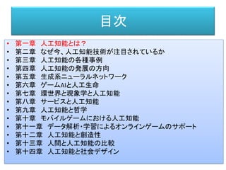 目次
• 第一章 人工知能とは？
• 第二章 なぜ今、人工知能技術が注目されているか
• 第三章 人工知能の各種事例
• 第四章 人工知能の発展の方向
• 第五章 生成系ニューラルネットワーク
• 第六章 ゲームAIと人工生命
• 第七章 環世界と現象学と人工知能
• 第八章 サービスと人工知能
• 第九章 人工知能と哲学
• 第十章 モバイルゲームにおける人工知能
• 第十一章 データ解析・学習によるオンラインゲームのサポート
• 第十二章 人工知能と創造性
• 第十三章 人間と人工知能の比較
• 第十四章 人工知能と社会デザイン
 