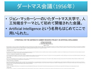 ダートマス会議（1956年）
• ジョン・マッカーシーのいたダートマス大学で、人
工知能をテーマとして初めて開催された会議。
• Artificial Intelligence という名称もはじめてここで
用いられた。
http://www-formal.stanford.edu/jmc/history/dartmouth/dartmouth.html
 