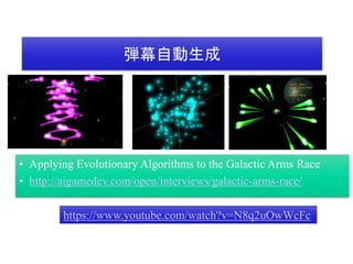 弾幕自動生成
• Applying Evolutionary Algorithms to the Galactic Arms Race
• http://aigamedev.com/open/interviews/galactic-arms-race/
https://www.youtube.com/watch?v=N8q2uOwWcFc
 