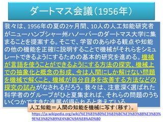 ダートマス会議（1956年）
我々は、1956年の夏の2ヶ月間、10人の人工知能研究者
がニューハンプシャー州ハノーバーのダートマス大学に集
まることを提案する。そこで、学習のあらゆる観点や知能
の他の機能を正確に説明することで機械がそれらをシミュ
レートできるようにするための基本的研究を進める。機械
が言語を使うことができるようにする方法の探究、機械上
での抽象化と概念の形成、今は人間にしか解けない問題
を機械で解くこと、機械が自分自身を改善する方法などの
探究の試みがなされるだろう。我々は、注意深く選ばれた
科学者のグループがひと夏集まれば、それらの問題のうち
いくつかで大きな進展が得られると考えている。
https://ja.wikipedia.org/wiki/%E3%83%80%E3%83%BC%E3%83%88%E3%83%
9E%E3%82%B9%E4%BC%9A%E8%AD%B0
人工知能＝人間の知能を機械に写す（移す）。
 