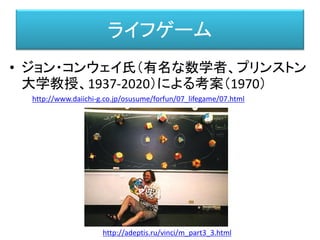 ライフゲーム
• ジョン・コンウェイ氏（有名な数学者、プリンストン
大学教授、1937-2020）による考案（1970）
http://www.daiichi-g.co.jp/osusume/forfun/07_lifegame/07.html
http://adeptis.ru/vinci/m_part3_3.html
 
