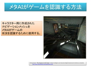 メタＡＩがゲームを認識する方法
キャラクター用に作成された
ナビゲーションメッシュを
メタＡＩがゲームの
状況を認識するために使用する。
Michael Booth, "The AI Systems of Left 4 Dead," Artificial Intelligence and Interactive Digital Entertainment Conference at Stanford.
http://www.valvesoftware.com/publications.html
 