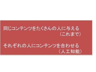 同じコンテンツをたくさんの人に与える
（これまで）
それぞれの人にコンテンツを合わせる
（人工知能）
 