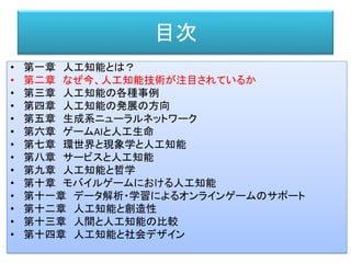 目次
• 第一章 人工知能とは？
• 第二章 なぜ今、人工知能技術が注目されているか
• 第三章 人工知能の各種事例
• 第四章 人工知能の発展の方向
• 第五章 生成系ニューラルネットワーク
• 第六章 ゲームAIと人工生命
• 第七章 環世界と現象学と人工知能
• 第八章 サービスと人工知能
• 第九章 人工知能と哲学
• 第十章 モバイルゲームにおける人工知能
• 第十一章 データ解析・学習によるオンラインゲームのサポート
• 第十二章 人工知能と創造性
• 第十三章 人間と人工知能の比較
• 第十四章 人工知能と社会デザイン
 