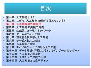 目次
• 第一章 人工知能とは？
• 第二章 なぜ今、人工知能技術が注目されているか
• 第三章 人工知能の各種事例
• 第四章 人工知能の発展の方向
• 第五章 生成系ニューラルネットワーク
• 第六章 ゲームAIと人工生命
• 第七章 環世界と現象学と人工知能
• 第八章 サービスと人工知能
• 第九章 人工知能と哲学
• 第十章 モバイルゲームにおける人工知能
• 第十一章 データ解析・学習によるオンラインゲームのサポート
• 第十二章 人工知能と創造性
• 第十三章 人間と人工知能の比較
• 第十四章 人工知能と社会デザイン
 