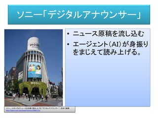 ソニー「デジタルアナウンサー」
• ニュース原稿を流し込む
• エージェント（ＡＩ）が身振り
をまじえて読み上げる。
ソニー、CGキャラがニュースを自動で読み上げる“デジタルアナウンサー”--渋谷で実験
http://japan.cnet.com/news/service/35087113/
 