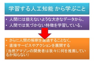学習する人工知能 から学ぶこと
• 人間には扱えないような大きなデータから、
• 人間では気づかない特徴を学習している。
• さらに人間の解釈を通過することなく、
• 直接サービスやアクションを展開する
（当然アマゾンの開発者は我々に何を推薦してい
るか知らない）
 