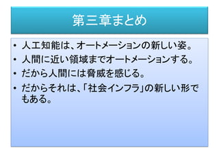 第三章まとめ
• 人工知能は、オートメーションの新しい姿。
• 人間に近い領域までオートメーションする。
• だから人間には脅威を感じる。
• だからそれは、「社会インフラ」の新しい形で
もある。
 