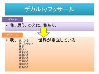 デカルト/フッサール
• 我、思う、ゆえに、我あり、
デカルト
• 我、 世界が定立している
フッサール
気に入る
気に入らない
喜ぶ
悲しい
欲求する
逃避する
希望する
恐怖する
決断する
行為する
….
 