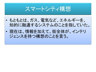 スマートシティ構想
• もともとは、ガス、電気など、エネルギーを、
知的に融通するシステムのことを指していた。
• 現在は、情報を加えて、街全体が、インテリ
ジェンスを持つ構想のことを言う。
 
