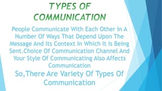 People Communicate With Each Other In A
Number Of Ways That Depend Upon The
Message And Its Context In Which It Is Being
Sent.Choice Of Communication Channel And
Your Style Of Communicating Also Affects
Communication
So,There Are Variety Of Types Of
Communication
 