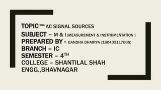 TOPIC–AC SIGNAL SOURCES
SUBJECT – M & I (MEASUREMENT & INSTRUMENTATION )
PREPARED BY - GANDHA DHAIRYA (180433117005)
BRANCH – IC
SEMESTER – 4TH
COLLEGE – SHANTILAL SHAH
ENGG.,BHAVNAGAR
 