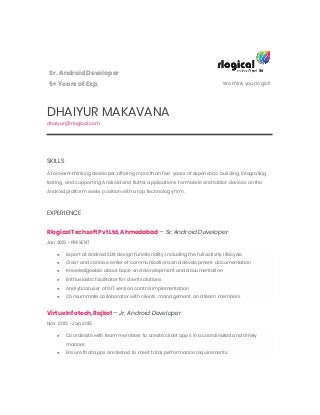 Sr. AndroidDeveloper
5+ Years of Exp. We think your logic!!
DHAIYUR MAKAVANA
dhaiyur@rlogical.com
SKILLS
A forward-thinking developer offering more than five years of experience building, integrating,
testing, and supporting Android and flutter applications for mobile and tablet devices on the
Android platform seeks position with a top technology firm.
EXPERIENCE
RlogicalTechsoftPvt Ltd, Ahmedabad — Sr. Android Developer
Jan 2015 - PRESENT
● Expert at Android SDK design functionality, including the full activity lifecycle
● Clear and concise writer of communications and development documentation
● Knowledgeable about back-end development and documentation
● Enthusiastic facilitator for client solutions
● Analytical user of GIT version control implementation
● Consummate collaborator with clients, management, and team members
VirtueInfotech, Rajkot— Jr, Android Developer
Nov 2013 - Jan 2015
● Coordinate with team members to create client apps in a coordinated and timely
manner.
● Ensure that apps are tested to meet total performance requirements.
 