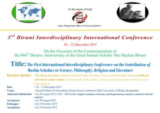 In the name of God
3rd
Biruni Interdisciplinary International Conference
10 – 12 December 2015
On the Occasion of the Commemoration of
the 966th
Demise Anniversary of the Great Iranian Scholar Abu Rayhan Biruni
Title:The First International Interdisciplinary Conference on the Contribution of
Muslim Scholars to Science, Philosophy, Religion and Literature
Keynote speaker : Dr. Bruce Lawrence, Emeritus Professor, Duke University, USA, an internationally renowned al-Biruni
and Islamic studies scholar, [a short profile of the speaker is given at the bottom of this brochure for your
kind attention]
Date : 10 – 12 December 2015
Venue : Nawab Nabab Ali Chowdhury Senate House Conference Hall, University of Dhaka, Bangladesh
Abstracts Submission : by 20 August 2015 (250 – 300 words) [English translations of Persian, and Bengali abstracts should be submitted with their
originals]
Acceptance : by 30 August 2015
Full paper : by 10 October 2015
Acceptance : by 25 October 2015
 