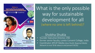 What is the only possible
way for sustainable
development for all
(where no one is left behind)?
Shobha Shukla
• founder Executive Director, CNS
• former senior faculty, Loreto Convent College, India
• Coordinator APCAT Media (Asia Pacific Regional Media
Network to end TB & tobacco and prevent NCDs)
 