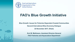 FAO’s Blue Growth Initiative
Blue Growth: Issues for Fisheries Dependent Coastal Communities
Second International Blue Economy Dialogue
22 November 2017, Dhaka
Árni M. Mathiesen, Assistant Director-General
FAO Fisheries and Aquaculture Department
 
