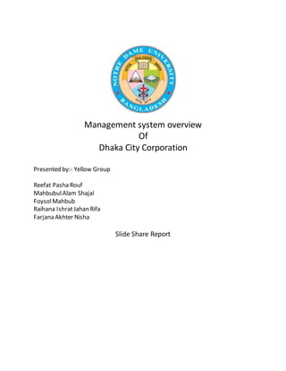 Management system overview
Of
Dhaka City Corporation
Presented by:- Yellow Group
Reefat Pasha Rouf
MahbubulAlam Shajal
FoysolMahbub
Raihana IshratJahan Rifa
Farjana Akhter Nisha
Slide Share Report
 