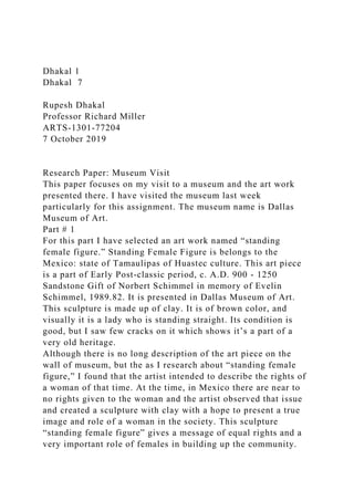Dhakal 1
Dhakal 7
Rupesh Dhakal
Professor Richard Miller
ARTS-1301-77204
7 October 2019
Research Paper: Museum Visit
This paper focuses on my visit to a museum and the art work
presented there. I have visited the museum last week
particularly for this assignment. The museum name is Dallas
Museum of Art.
Part # 1
For this part I have selected an art work named “standing
female figure.” Standing Female Figure is belongs to the
Mexico: state of Tamaulipas of Huastec culture. This art piece
is a part of Early Post-classic period, c. A.D. 900 - 1250
Sandstone Gift of Norbert Schimmel in memory of Evelin
Schimmel, 1989.82. It is presented in Dallas Museum of Art.
This sculpture is made up of clay. It is of brown color, and
visually it is a lady who is standing straight. Its condition is
good, but I saw few cracks on it which shows it’s a part of a
very old heritage.
Although there is no long description of the art piece on the
wall of museum, but the as I research about “standing female
figure,” I found that the artist intended to describe the rights of
a woman of that time. At the time, in Mexico there are near to
no rights given to the woman and the artist observed that issue
and created a sculpture with clay with a hope to present a true
image and role of a woman in the society. This sculpture
“standing female figure” gives a message of equal rights and a
very important role of females in building up the community.
 