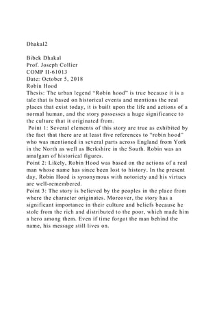 Dhakal2
Bibek Dhakal
Prof. Joseph Collier
COMP II-61013
Date: October 5, 2018
Robin Hood
Thesis: The urban legend “Robin hood” is true because it is a
tale that is based on historical events and mentions the real
places that exist today, it is built upon the life and actions of a
normal human, and the story possesses a huge significance to
the culture that it originated from.
Point 1: Several elements of this story are true as exhibited by
the fact that there are at least five references to “robin hood”
who was mentioned in several parts across England from York
in the North as well as Berkshire in the South. Robin was an
amalgam of historical figures.
Point 2: Likely, Robin Hood was based on the actions of a real
man whose name has since been lost to history. In the present
day, Robin Hood is synonymous with notoriety and his virtues
are well-remembered.
Point 3: The story is believed by the peoples in the place from
where the character originates. Moreover, the story has a
significant importance in their culture and beliefs because he
stole from the rich and distributed to the poor, which made him
a hero among them. Even if time forgot the man behind the
name, his message still lives on.
 
