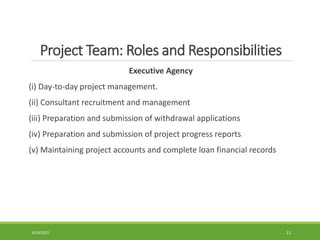 Project Team: Roles and Responsibilities
Executive Agency
(i) Day-to-day project management.
(ii) Consultant recruitment and management
(iii) Preparation and submission of withdrawal applications
(iv) Preparation and submission of project progress reports
(v) Maintaining project accounts and complete loan financial records
6/26/2022 11
 