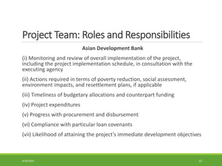 Project Team: Roles and Responsibilities
Asian Development Bank
(i) Monitoring and review of overall implementation of the project,
including the project implementation schedule, in consultation with the
executing agency
(ii) Actions required in terms of poverty reduction, social assessment,
environment impacts, and resettlement plans, if applicable
(iii) Timeliness of budgetary allocations and counterpart funding
(iv) Project expenditures
(v) Progress with procurement and disbursement
(vi) Compliance with particular loan covenants
(vii) Likelihood of attaining the project’s immediate development objectives
6/26/2022 12
 