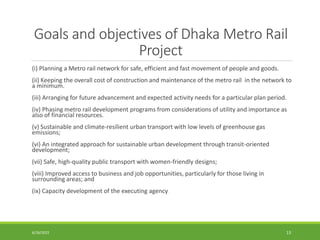 Goals and objectives of Dhaka Metro Rail
Project
(i) Planning a Metro rail network for safe, efficient and fast movement of people and goods.
(ii) Keeping the overall cost of construction and maintenance of the metro rail in the network to
a minimum.
(iii) Arranging for future advancement and expected activity needs for a particular plan period.
(iv) Phasing metro rail development programs from considerations of utility and importance as
also of financial resources.
(v) Sustainable and climate-resilient urban transport with low levels of greenhouse gas
emissions;
(vi) An integrated approach for sustainable urban development through transit-oriented
development;
(vii) Safe, high-quality public transport with women-friendly designs;
(viii) Improved access to business and job opportunities, particularly for those living in
surrounding areas; and
(ix) Capacity development of the executing agency.
6/26/2022 13
 