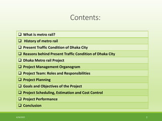 Contents:
 What is metro rail?
 History of metro rail
 Present Traffic Condition of Dhaka City
 Reasons behind Present Traffic Condition of Dhaka City
 Dhaka Metro rail Project
 Project Management Organogram
 Project Team: Roles and Responsibilities
 Project Planning
 Goals and Objectives of the Project
 Project Scheduling, Estimation and Cost Control
 Project Performance
 Conclusion
6/26/2022 2
 