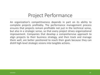 Project Performance
An organization’s competitiveness depends in part on its ability to
complete projects profitably. The performance management process
ensures that projects remain profitable not just in the technical sense,
but also in a strategic sense, so that every project drives organizational
improvement. Companies that develop a comprehensive approach to
align projects to their business strategy, and then track and manage
them well, are better positioned to reach their goals because they can
distill high-level strategic visions into tangible actions.
6/26/2022 20
 