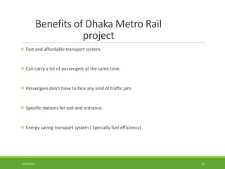 Benefits of Dhaka Metro Rail
project
 Fast and affordable transport system.
 Can carry a lot of passengers at the same time.
 Passengers don’t have to face any kind of traffic jam.
 Specific stations for exit and entrance.
 Energy saving transport system ( Specially fuel efficiency)
6/26/2022 21
 