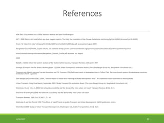 References
ADB 2002. City profiles cricca 1004, Statistics Norway and jean Paul Rodriguez
Ali T., 2008. Metro rail: Look before you leap, suggest experts, The Daily Star, available at http://www.thedailystar.net/story.php?nid=62460 (Accessed on 09-08-09)
Anon n’d. http://mit.edu/~cfc/www/CE452/Bus%20Franchise%20in%20Dhaka.pdf, accessed on August 2009
Bangladesh Country Profile, Capital: Dhaka, n’d available at http://www.partnersworldwide.org/opencms/export/sites/default/partners/partnerships/reso
urces/cultural/country-information/Bangladesh_Country_Profile.pdf accessed on August
2009
Babalik , E 2002. Urban Rail system: analysis of the factors behind success, Transport Reviews 22(4) pp415-447
Strategic Transport Plan for Dhaka: Working paper (7) 2004. Dhaka Transport Co-ordination Board. (The Louis Berger Group Inc, Bangladesh Consultants Ltd.)
Thomson and Allport, Halcrow, Fox and Associate, and P.R. Fouracre 1990 Rail mass transit in developing cities In Telford T ed. Rail mass transit systems for developing countries,
Institution of Civil Engineers
Gani Bangla (pvt) Limited (GBL), 2004., “Interim Report of Detail Area Planning of Dhaka Metropolitan Area”. An unpblished report submitted to RAJUK,Dhaka.
Urban Transport Policy Final Report, September 2005. Dhaka Transport Co-ordination Board. (The Louis Berger Group,Inc, Bangladesh Consultants Ltd.)
Wardman, M.and Tyler, J., 2000. Rail network accessibility and the demand for inter-urban rail travel. Transport Reviews 20 (1), 3–24.
Wardman M and Tyler J 1998. Rail network accessibility and the demand for inter-urban rail travel
Transport Reviews, 2000, Vol. 20, NO. 1, 3 ± 24
Walmsley K. and Ken Perrett 1992. The effects of Rapid Transit on public Transport and Urban Development, HMSO publication centre.
World Bank 2000. Study on Urban Transport Development, Washington D.C., Public Transportation, Vol.8, No.5.
6/26/2022 23
 
