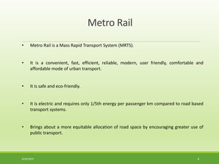 • Metro Rail is a Mass Rapid Transport System (MRTS).
• It is a convenient, fast, efficient, reliable, modern, user friendly, comfortable and
affordable mode of urban transport.
• It is safe and eco-friendly.
• It is electric and requires only 1/5th energy per passenger km compared to road based
transport systems.
• Brings about a more equitable allocation of road space by encouraging greater use of
public transport.
Metro Rail
6/26/2022 4
 