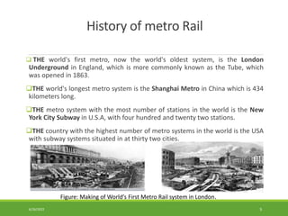 History of metro Rail
 THE world's first metro, now the world's oldest system, is the London
Underground in England, which is more commonly known as the Tube, which
was opened in 1863.
THE world's longest metro system is the Shanghai Metro in China which is 434
kilometers long.
THE metro system with the most number of stations in the world is the New
York City Subway in U.S.A, with four hundred and twenty two stations.
THE country with the highest number of metro systems in the world is the USA
with subway systems situated in at thirty two cities.
Figure: Making of World’s First Metro Rail system in London.
6/26/2022 5
 
