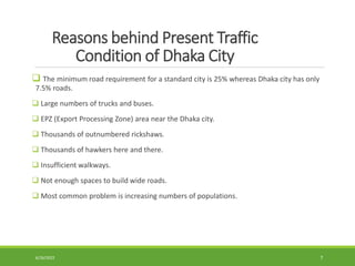 Reasons behind Present Traffic
Condition of Dhaka City
 The minimum road requirement for a standard city is 25% whereas Dhaka city has only
7.5% roads.
 Large numbers of trucks and buses.
 EPZ (Export Processing Zone) area near the Dhaka city.
 Thousands of outnumbered rickshaws.
 Thousands of hawkers here and there.
 Insufficient walkways.
 Not enough spaces to build wide roads.
 Most common problem is increasing numbers of populations.
6/26/2022 7
 
