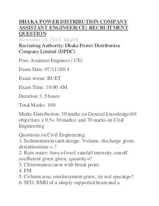 DHAKA POWERDISTRIBUTION COMPANY
ASSISTANT ENGINEER(CE) RECRUITMENT
QUESTION
November 16, 2014 khaled
Recruiting Authority: Dhaka Power Distribution
Company Limited (DPDC)
Post: Assistant Engineer ( CE)
Exam Date: 07/11/2014
Exam venue: BUET
Exam Time: 10.00 AM
Duration: 1.5 hours
Total Marks: 100
Marks Distribution: 30 marks on General knowledge(60
objectives x 0.5= 30 marks) and 70 marks on Civil
Engineering
Questions on Civil Engineering:
1. Sedimentation tank design: Volume, discharge given,
detentiontime = ?
2. Rain water: Area of roof, rainfall intensity, runoff
coefficient given given, quantity=?
3. Chlorination curve with break point
4. FM
5. Column area, reinforcement given, tie rod spacing=?
6. SFD, BMD of a simply supportedbeam and a
 