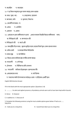 গ. ঘ.
১০. - ?
. , খ. , গ
গ. , ঘ. ,
১১. গ?
. খ.
গ. ঘ.
১২. ‘ ’- খ - ’
. ৬ খ. ৭
গ. ৭ ঘ. ৬
১৩. খ। ?
. খ. গ
গ. ঘ.
১৪. গ ?
. খ.
গ. ঘ. ঘ
১৫. ‘ ’ খ ‘ ?
. খ খ.
গ. ঘ.
English MCQ Section Answer
Fill in the blank with the most appropriate option. (Questions 1-8)
1. ……………. his alert and vigilant presence, all predatory animals were said to have been kept within bounds.
A. Hence B. However
C. in addition to D. Because of
2. Complete the following sentence using the most suitable options given below: If had a car……..
lang drive.
A. I took you to a long drive. B. I would have taken you to a long drive.
 