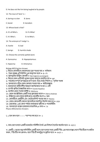 D. He does not like him being laughed at by people.
12. The noun of ‘bore’ is –
A. boring or ai dan B. bores
C. bored D. boredom
13. Whose book is that?
A. It’s of Mita’s. B. It’s Mitas’
C. It’s Mita’s. D. Its Mita’s.
14. The antonym of ‘malign’ is-
A. hostile B. bad
C. benign D. harmful shade
15. Choose the correctly spelled word.
A. Synonymus B. Hippopotamous
C. Hypocrisy D. Antonymus
Biology MCQ Section Answer
১. ➤
২. ➤ ৯ ৭
৩. ➤ Barringtonia acutangula
৪. ➤ IgA
৫. - - - ➤
৬. ➤
৭. খ ➤ ৫
৮. ➤ Faciola hepatica
৯. ➤ Mollusca
১০. ➤ Vibrio cholerae
১১. ➤
১২. ➤ Nostoc
১৩. ➤ UGA
১৪. -১ ➤
১৫. pH ➤ 7.4
Physics MCQ Section Answers
১. a ——— ?➤ -1
২. গ গ ঘ ঘ ? ➤ √3/2 C
৩. m ঘ গ - গ
, - k ? ➤ √m/k v
 