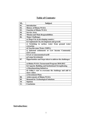 Table of Contents:
SL. Subject
01. Introduction
02. History of Dhaka WASA
03. Function of Dhaka WASA
04. Service Area:
05. Mission and Main Responsibilities
06. Major Challenges
a) Mega City in developing country:
b) Unplanned City development and growth
c) Switching to surface water from ground water
extraction
d) Non-Revenue Water (NRW):
e) Informal settlements or Low Income Community
(LIC) areas
f) Low or uneconomical tariff
g) Large Investments
07. Opportunities and Steps taken to address the challenges:
a) Dhaka WASA Turnaround Program 2010-2012
b) Capacity Building and Institutional Strengthening
c) Benchmarking Initiatives
d) Utility’s view to overcome the challenge and add to
more values
e) Investment Plans
08. Achievements of Dhaka WASA
09. Demand for Technological Solutions
10. Opinion
11. Conclusion
Introduction:
1
 