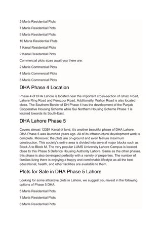 5 Marla Residential Plots
7 Marla Residential Plots
8 Marla Residential Plots
10 Marla Residential Plots
1 Kanal Residential Plots
2 Kanal Residential Plots
Commercial plots sizes await you there are:
2 Marla Commercial Plots
4 Marla Commercial Plots
8 Marla Commercial Plots
DHA Phase 4 Location
Phase 4 of DHA Lahore is located near the important cross-section of Ghazi Road,
Lahore Ring Road and Ferozpur Road. Additionally, Walton Road is also located
close. The Southern Border of DH Phase 4 has the development of the Punjab
Cooperative Housing Scheme while Sui Northern Housing Scheme Phase 1 is
located towards its South-East.
DHA Lahore Phase 5
Covers almost 12354 Kanal of land, it’s another beautiful phase of DHA Lahore.
DHA Phase 5 was launched years ago. All of its infrastructural development work is
complete. Moreover, the plots are on-ground and even feature maximum
construction. This society’s entire area is divided into several major blocks such as
Block A to Block M. The very popular LUMS University Lahore Campus is located
close to this Phase 5 Defence Housing Authority Lahore. Same as the other phases,
this phase is also developed perfectly with a variety of properties. The number of
families living there is enjoying a happy and comfortable lifestyle as all the best
educational, health, and other facilities are available to them.
Plots for Sale in DHA Phase 5 Lahore
Looking for some attractive plots in Lahore, we suggest you invest in the following
options of Phase 5 DHA:
5 Marla Residential Plots
7 Marla Residential Plots
8 Marla Residential Plots
 