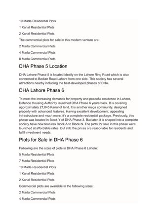 10 Marla Residential Plots
1 Kanal Residential Plots
2 Kanal Residential Plots
The commercial plots for sale in this modern venture are:
2 Marla Commercial Plots
4 Marla Commercial Plots
8 Marla Commercial Plots
DHA Phase 5 Location
DHA Lahore Phase 5 is located ideally on the Lahore Ring Road which is also
connected to Bedian Road Lahore from one side. This society has several
attractions nearby including the best-developed phases of DHA.
DHA Lahore Phase 6
To meet the increasing demands for property and peaceful residence in Lahore,
Defence Housing Authority launched DHA Phase 6 years back. It is covering
approximately 27,045 Kanal of land. It is another mega community, designed
properly with advanced features. Having excellent development, appealing
infrastructure and much more, it’s a complete residential package. Previously, this
phase was located in Block Y of DHA Phase 3. But later, it is shaped into a complete
society have now features Block A to Block N. The plots for sale in this phase were
launched at affordable rates. But still, the prices are reasonable for residents and
fulfil investment needs.
Plots for Sale in DHA Phase 6
Following are the sizes of plots in DHA Phase 6 Lahore:
5 Marla Residential Plots
7 Marla Residential Plots
10 Marla Residential Plots
1 Kanal Residential Plots
2 Kanal Residential Plots
Commercial plots are available in the following sizes:
2 Marla Commercial Plots
4 Marla Commercial Plots
 