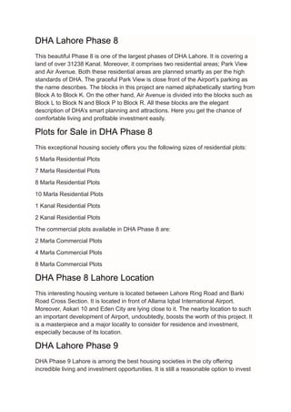 DHA Lahore Phase 8
This beautiful Phase 8 is one of the largest phases of DHA Lahore. It is covering a
land of over 31238 Kanal. Moreover, it comprises two residential areas; Park View
and Air Avenue. Both these residential areas are planned smartly as per the high
standards of DHA. The graceful Park View is close front of the Airport’s parking as
the name describes. The blocks in this project are named alphabetically starting from
Block A to Block K. On the other hand, Air Avenue is divided into the blocks such as
Block L to Block N and Block P to Block R. All these blocks are the elegant
description of DHA’s smart planning and attractions. Here you get the chance of
comfortable living and profitable investment easily.
Plots for Sale in DHA Phase 8
This exceptional housing society offers you the following sizes of residential plots:
5 Marla Residential Plots
7 Marla Residential Plots
8 Marla Residential Plots
10 Marla Residential Plots
1 Kanal Residential Plots
2 Kanal Residential Plots
The commercial plots available in DHA Phase 8 are:
2 Marla Commercial Plots
4 Marla Commercial Plots
8 Marla Commercial Plots
DHA Phase 8 Lahore Location
This interesting housing venture is located between Lahore Ring Road and Barki
Road Cross Section. It is located in front of Allama Iqbal International Airport.
Moreover, Askari 10 and Eden City are lying close to it. The nearby location to such
an important development of Airport, undoubtedly, boosts the worth of this project. It
is a masterpiece and a major locality to consider for residence and investment,
especially because of its location.
DHA Lahore Phase 9
DHA Phase 9 Lahore is among the best housing societies in the city offering
incredible living and investment opportunities. It is still a reasonable option to invest
 