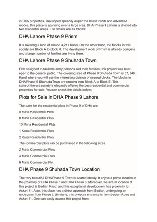 in DHA properties. Developed speedily as per the latest trends and advanced
modes, this place is spanning over a large area. DHA Phase 9 Lahore is divided into
two residential areas. The details are as follows:
DHA Lahore Phase 9 Prism
It is covering a land of around 4,211 Kanal. On the other hand, the blocks in this
society are Block A to Block R. The development work of Prism is already complete
and a large number of families are living there.
DHA Lahore Phase 9 Shuhada Town
First designed to facilitate army persons and their families, this project was later
open to the general public. The covering area of Phase 9 Shuhada Town is 37, 646
Kanal where you will see the interesting division of several blocks. The blocks in
DHA Phase 9 Shahuda Town are ranging from Block A to Block E. This
state-of-the-art society is elegantly offering the best residential and commercial
properties for sale. You can check the details below:
Plots for Sale in DHA Phase 9 Lahore
The sizes for the residential plots in Phase 9 of DHA are:
5 Marla Residential Plots
8 Marla Residential Plots
10 Marla Residential Plots
1 Kanal Residential Plots
2 Kanal Residential Plots
The commercial plots can be purchased in the following sizes:
2 Marla Commercial Plots
4 Marla Commercial Plots
8 Marla Commercial Plot
DHA Phase 9 Shuhada Town Location
The very beautiful DHA Phase 9 Town is located ideally. It enjoys a prime location in
the proximity of DHA Phase 5 and DHA Phase 6. Moreover, the actual location of
this project is Bedian Road, and this exceptional development has proximity to
Askari 11. Also, this place has a direct approach from Bedian, undergoing an
underpass from Phase 6. Similarly, this project’s entrance is from Bedian Road and
Askari 11. One can easily access this project from:
 