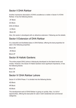 Sector II DHA Rahbar
Another impressive description of DHA’s excellence is visible in Sector II of DHA
Rahbar. It has the following blocks:
2F Block
2G Block
DHA 2H Block
2J Block
Block 2K
Also, this sector is developed with an attractive extension. Following are the details:
Sector II Extension of DHA Rahbar
It’s a beautiful and facilitated place in DHA Rahbar, offering the best properties for
sale in the following properties:
Block 2M
2N Block
Block 2P
Sector III Halloki Gardens
The entire project DHA Lahore is fabulously developed on the latest trends and
modes. However, this Sector III Haloki Gardens have significant importance. It has
the following blocks:
Block 3A
Bock 3B
Sector IV DHA Rahbar Lahore
Sector IV of DHA Phase 11 is divided into the following blocks:
4Q Block
4R Block
4S Block
The development work of DHA Rahbar is going on quickly. Also, it is full of
opportunities, offering the best plots for sale in both residential and commercial
categories.
 