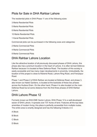 Plots for Sale in DHA Rahbar Lahore
The residential plots in DHA Phase 11 are of the following sizes:
3 Marla Residential Plots
5 Marla Residential Plots
8 Marla Residential Plots
10 Marla Residential Plots
1 Kanal Residential Plots
Commercial plots can be purchased in the following sizes and categories:
2 Marla Commercial Plots
4 Marla Commercial Plots
8 Marla Commercial Plots
DHA Rahbar Lahore Location
Like the attractive location of all previously discussed phases of DHA Lahore, this
phase also has a premium location in the heart of Lahore. It is often termed Defence
Rahbar because it is located at New Defence Road. The location of this society is
easily accessible and has many major developments in proximity. Undoubtedly, the
location of this project is close to Raiwind Road, Lahore Ring Road, and Ferozepur
Road.
Phase 1 and Phase 2 of DHA Rahbar are located at Defense Road, and phase 3,
also known as Haloki Gardens, is located at the backside of these two phases
across the Hudiara Drain. On the other hand, Phase 4 is also located on the main
Defense Road but at some distance from the first three phases of DHA Rahbar
Lahore.
DHA Lahore Phase 12
Formerly known as DHA EME Sector Lahore, DHA Phase 12 is a well-developed
sector of DHA Lahore. It spreads over 737 Acres of land. Features all the top-class
amenities of modern living; this place is perfectly accessible from multiple routes.
The entire area is smartly designed and has the following 9 blocks in it:
A Block
B Block
C Block
D Block
 