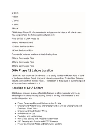 E Block
F Block
G Block
H Block
J Block
DHA Lahore Phase 12 offers residential and commercial plots at affordable rates.
You can purchase the following sizes of plots in it:
Plots for Sale in DHA Phase 12
5 Marla Residential Plots
10 Marla Residential Plots
1 Kanal Residential Plots
Commercial plots are available in the following sizes:
2 Marla Commercial Plots
4 Marla Commercial Plots
8 Marla Commercial Plots
DHA Phase 12 Lahore Location
DHA EME, now known as DHA Phase 12, is ideally located on Multan Road in front
of the famous Lahore Canal. It is just 4 kilometres away from Thokar Niaz Baig and
easy to approach from multiple routes. The location of this project is outstanding and
adds more charm and worth to it.
Facilities at DHA Lahore
DHA Lahore provides a range of notable features to all its residents who live in
different phases of the housing society. Some of the key characteristics of this
outstanding project are:
● Proper Sewerage Disposal Stations in this Society
● Underground Water Supply and Underground as well as Underground and
Overhead Water Tanks
● Underground Electrification Wiring
● Provision of Sui Gas
● Plantation and Landscaping
● Well-Gated Society with Proper Boundary Wall
● 24/7 Security with Guards and CCTV Cameras
● Proper Commercial Areas and Community Centers
 