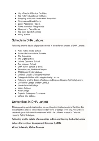 ● High-Standard Medical Facilities
● Top-Notch Educational Institutes
● Shopping Malls and Other Basic Amenities
● Cinemas and Food Courts
● Easily Accessible Project
● Parks as well as Playgrounds
● Mosques in Every Sector
● Top-class Sports Facilities
● Filling Station
Schools in DHA Lahore
Following are the details of popular schools in the different phases of DHA Lahore:
● Aims Public Model School
● Scarsdale International Schools
● The Educators
● The Digital School
● Lahore Grammar School
● Dar e Arqam School
● DHA Junior School, Z Block
● Beaconhouse, Defence Campus
● TAC School System Lahore
● Defence Degree College for Women
● Colleges in Defence Housing Authority Lahore
● Following are the details of colleges in Defence Housing Authority Lahore:
● Concordia College Walton Campus
● Jinnah Islamia College
● Leads College
● Kips College
● Superior College of Commerce
● Lahore City College
Universities in DHA Lahore
This appealing society is attractive as providing the ideal educational facilities. But
these facilities are not limited to secondary level or college level only. You will see
the development of several universities within the different phases of Defence
Housing Authority Lahore.
Following are the details of universities in Defence Housing Authority Lahore
Lahore University of Management Sciences (LUMS)
Virtual University Walton Campus
 