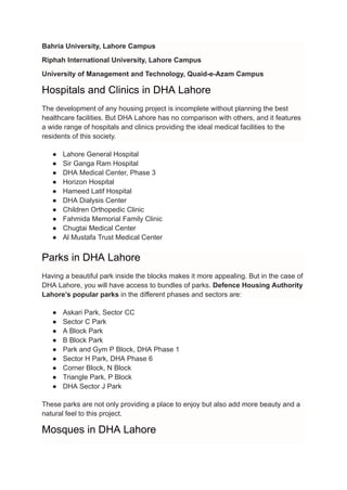 Bahria University, Lahore Campus
Riphah International University, Lahore Campus
University of Management and Technology, Quaid-e-Azam Campus
Hospitals and Clinics in DHA Lahore
The development of any housing project is incomplete without planning the best
healthcare facilities. But DHA Lahore has no comparison with others, and it features
a wide range of hospitals and clinics providing the ideal medical facilities to the
residents of this society.
● Lahore General Hospital
● Sir Ganga Ram Hospital
● DHA Medical Center, Phase 3
● Horizon Hospital
● Hameed Latif Hospital
● DHA Dialysis Center
● Children Orthopedic Clinic
● Fahmida Memorial Family Clinic
● Chugtai Medical Center
● Al Mustafa Trust Medical Center
Parks in DHA Lahore
Having a beautiful park inside the blocks makes it more appealing. But in the case of
DHA Lahore, you will have access to bundles of parks. Defence Housing Authority
Lahore’s popular parks in the different phases and sectors are:
● Askari Park, Sector CC
● Sector C Park
● A Block Park
● B Block Park
● Park and Gym P Block, DHA Phase 1
● Sector H Park, DHA Phase 6
● Corner Block, N Block
● Triangle Park, P Block
● DHA Sector J Park
These parks are not only providing a place to enjoy but also add more beauty and a
natural feel to this project.
Mosques in DHA Lahore
 
