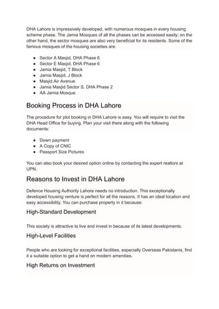 DHA Lahore is impressively developed, with numerous mosques in every housing
scheme phase. The Jamia Mosques of all the phases can be accessed easily; on the
other hand, the sector mosques are also very beneficial for its residents. Some of the
famous mosques of the housing societies are:
● Sector A Masjid, DHA Phase 6
● Sector E Masjid, DHA Phase 6
● Jamia Masjid, T Block
● Jamia Masjid, J Block
● Masjid Air Avenue
● Jamia Masjid Sector S, DHA Phase 2
● AA Jamia Mosque
Booking Process in DHA Lahore
The procedure for plot booking in DHA Lahore is easy. You will require to visit the
DHA Head Office for buying. Plan your visit there along with the following
documents:
● Down payment
● A Copy of CNIC
● Passport Size Pictures
You can also book your desired option online by contacting the expert realtors at
UPN.
Reasons to Invest in DHA Lahore
Defence Housing Authority Lahore needs no introduction. This exceptionally
developed housing venture is perfect for all the reasons. It has an ideal location and
easy accessibility. You can purchase property in it because:
High-Standard Development
This society is attractive to live and invest in because of its latest developments.
High-Level Facilities
People who are looking for exceptional facilities, especially Overseas Pakistanis, find
it a suitable option to get a hand on modern amenities.
High Returns on Investment
 